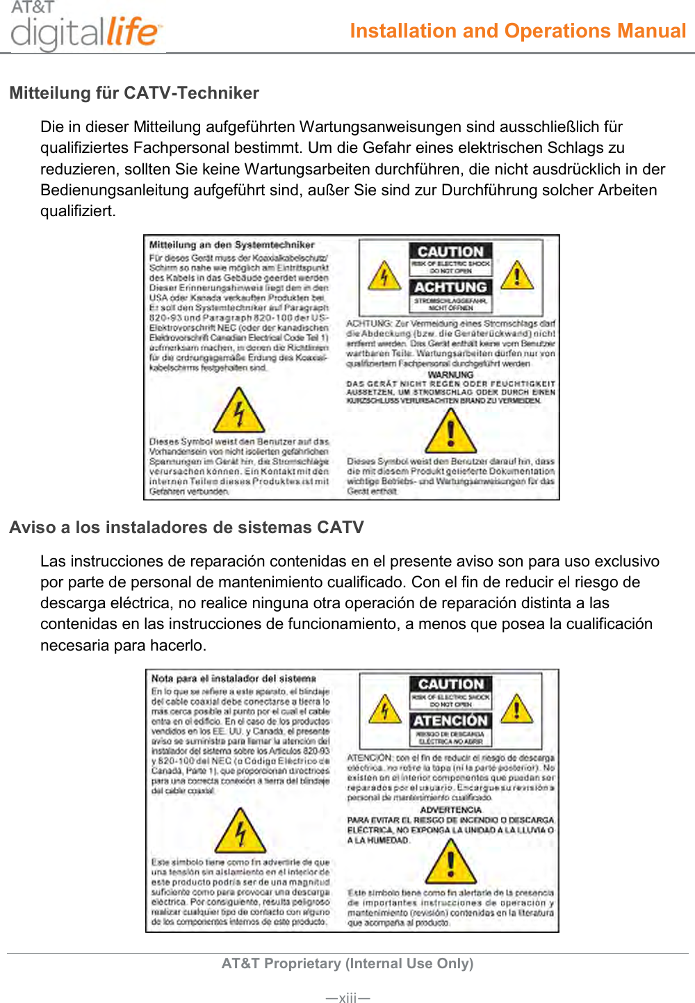  Installation and Operations Manual  AT&amp;T Proprietary (Internal Use Only)      —xiii— Mitteilung für CATV-Techniker Die in dieser Mitteilung aufgeführten Wartungsanweisungen sind ausschließlich für qualifiziertes Fachpersonal bestimmt. Um die Gefahr eines elektrischen Schlags zu reduzieren, sollten Sie keine Wartungsarbeiten durchführen, die nicht ausdrücklich in der Bedienungsanleitung aufgeführt sind, außer Sie sind zur Durchführung solcher Arbeiten qualifiziert.  Aviso a los instaladores de sistemas CATV Las instrucciones de reparación contenidas en el presente aviso son para uso exclusivo por parte de personal de mantenimiento cualificado. Con el fin de reducir el riesgo de descarga eléctrica, no realice ninguna otra operación de reparación distinta a las contenidas en las instrucciones de funcionamiento, a menos que posea la cualificación necesaria para hacerlo.  