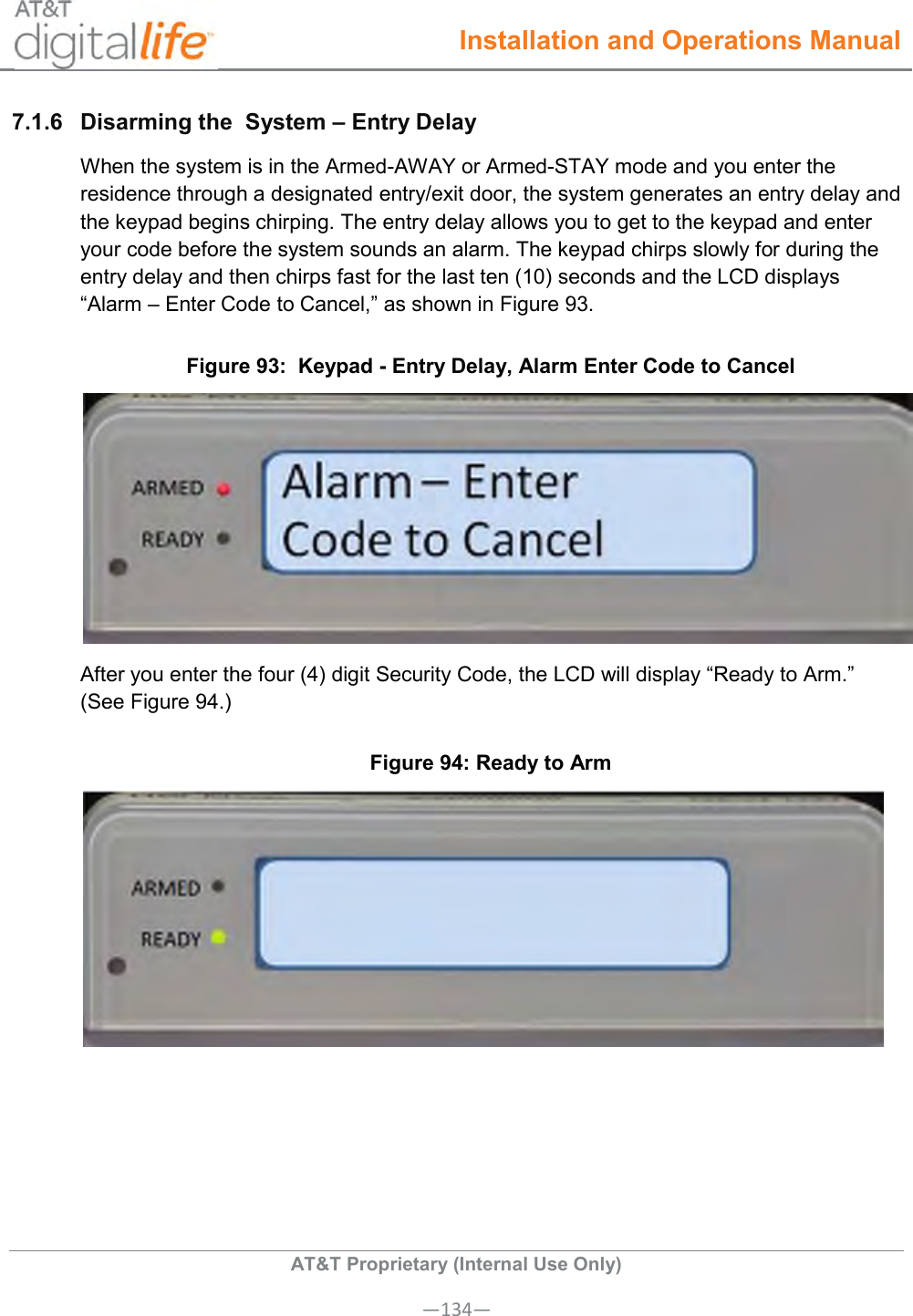  Installation and Operations Manual  AT&amp;T Proprietary (Internal Use Only) —134— 7.1.6  Disarming the  System – Entry Delay   When the system is in the Armed-AWAY or Armed-STAY mode and you enter the residence through a designated entry/exit door, the system generates an entry delay and the keypad begins chirping. The entry delay allows you to get to the keypad and enter your code before the system sounds an alarm. The keypad chirps slowly for during the entry delay and then chirps fast for the last ten (10) seconds and the LCD displays “Alarm – Enter Code to Cancel,” as shown in Figure 93. Figure 93:  Keypad - Entry Delay, Alarm Enter Code to Cancel  After you enter the four (4) digit Security Code, the LCD will display “Ready to Arm.” (See Figure 94.) Figure 94: Ready to Arm  