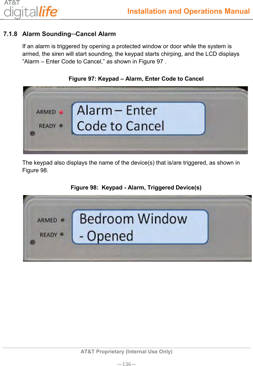  Installation and Operations Manual  AT&amp;T Proprietary (Internal Use Only) —136— 7.1.8  Alarm Sounding─Cancel Alarm If an alarm is triggered by opening a protected window or door while the system is armed, the siren will start sounding, the keypad starts chirping, and the LCD displays ”Alarm – Enter Code to Cancel,” as shown in Figure 97 .  Figure 97: Keypad – Alarm, Enter Code to Cancel  The keypad also displays the name of the device(s) that is/are triggered, as shown in Figure 98. Figure 98:  Keypad - Alarm, Triggered Device(s)   