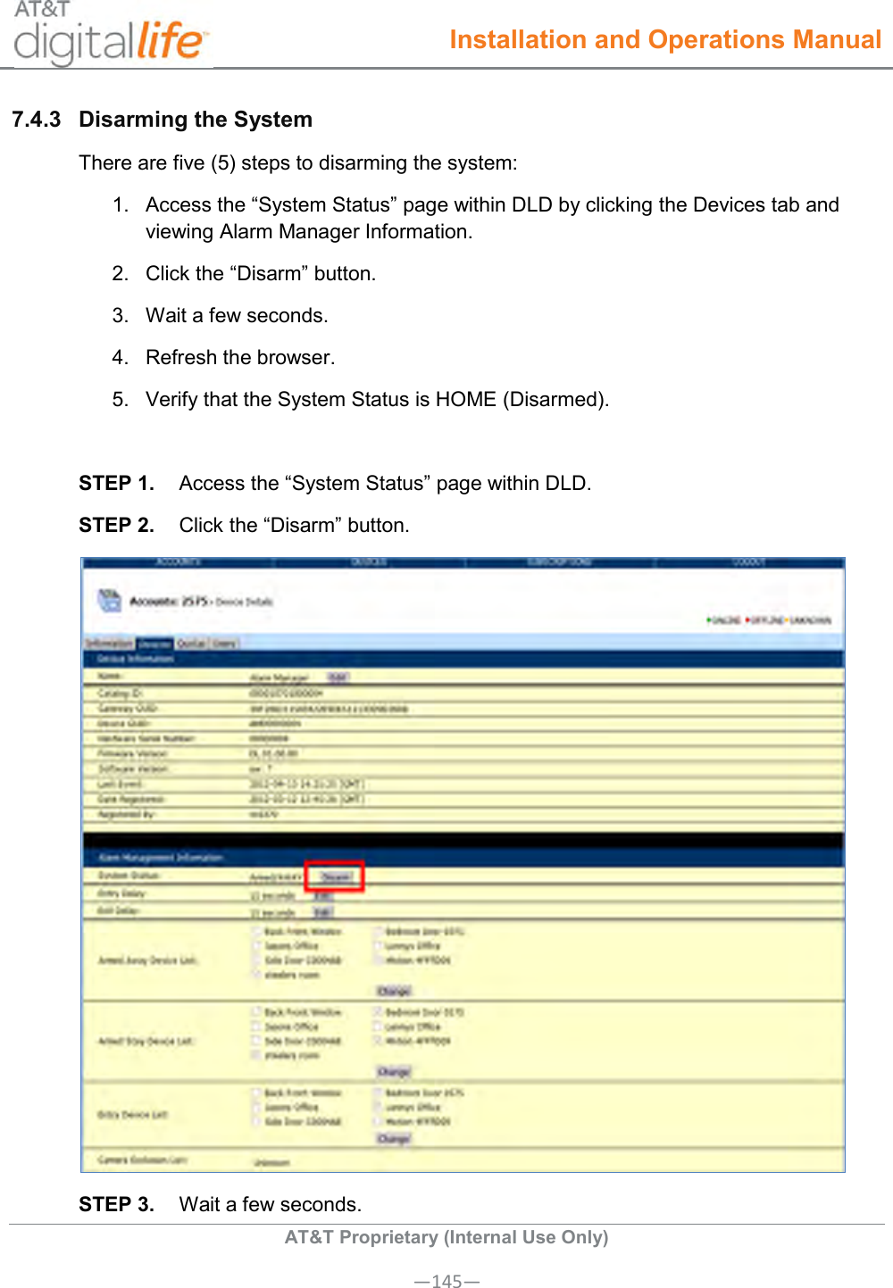  Installation and Operations Manual  AT&amp;T Proprietary (Internal Use Only) —145— 7.4.3  Disarming the System  There are five (5) steps to disarming the system: 1.  Access the “System Status” page within DLD by clicking the Devices tab and viewing Alarm Manager Information. 2.  Click the “Disarm” button. 3.  Wait a few seconds. 4.  Refresh the browser. 5.  Verify that the System Status is HOME (Disarmed).  STEP 1.  Access the “System Status” page within DLD. STEP 2.  Click the “Disarm” button.  STEP 3.  Wait a few seconds.  