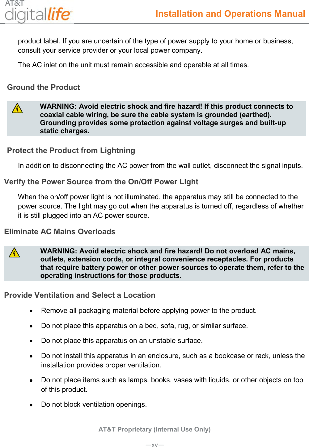  Installation and Operations Manual  AT&amp;T Proprietary (Internal Use Only)      —xv— product label. If you are uncertain of the type of power supply to your home or business, consult your service provider or your local power company. The AC inlet on the unit must remain accessible and operable at all times.  Ground the Product   WARNING: Avoid electric shock and fire hazard! If this product connects to coaxial cable wiring, be sure the cable system is grounded (earthed). Grounding provides some protection against voltage surges and built-up static charges.  Protect the Product from Lightning In addition to disconnecting the AC power from the wall outlet, disconnect the signal inputs. Verify the Power Source from the On/Off Power Light When the on/off power light is not illuminated, the apparatus may still be connected to the power source. The light may go out when the apparatus is turned off, regardless of whether it is still plugged into an AC power source. Eliminate AC Mains Overloads   WARNING: Avoid electric shock and fire hazard! Do not overload AC mains, outlets, extension cords, or integral convenience receptacles. For products that require battery power or other power sources to operate them, refer to the operating instructions for those products.  Provide Ventilation and Select a Location   Remove all packaging material before applying power to the product.   Do not place this apparatus on a bed, sofa, rug, or similar surface.   Do not place this apparatus on an unstable surface.   Do not install this apparatus in an enclosure, such as a bookcase or rack, unless the installation provides proper ventilation.   Do not place items such as lamps, books, vases with liquids, or other objects on top of this product.   Do not block ventilation openings. 