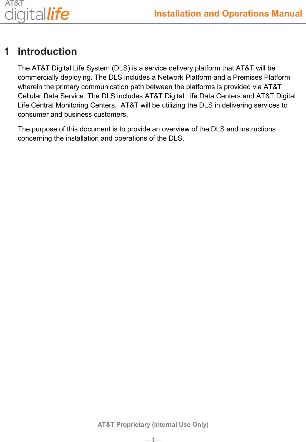  Installation and Operations Manual  AT&amp;T Proprietary (Internal Use Only) —1— 1  Introduction The AT&amp;T Digital Life System (DLS) is a service delivery platform that AT&amp;T will be commercially deploying. The DLS includes a Network Platform and a Premises Platform wherein the primary communication path between the platforms is provided via AT&amp;T Cellular Data Service. The DLS includes AT&amp;T Digital Life Data Centers and AT&amp;T Digital Life Central Monitoring Centers.  AT&amp;T will be utilizing the DLS in delivering services to consumer and business customers. The purpose of this document is to provide an overview of the DLS and instructions concerning the installation and operations of the DLS. 