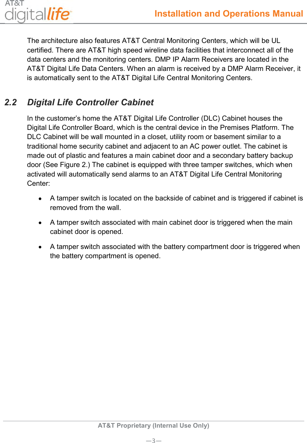  Installation and Operations Manual  AT&amp;T Proprietary (Internal Use Only) —3— The architecture also features AT&amp;T Central Monitoring Centers, which will be UL certified. There are AT&amp;T high speed wireline data facilities that interconnect all of the data centers and the monitoring centers. DMP IP Alarm Receivers are located in the AT&amp;T Digital Life Data Centers. When an alarm is received by a DMP Alarm Receiver, it is automatically sent to the AT&amp;T Digital Life Central Monitoring Centers.  2.2  Digital Life Controller Cabinet In the customer’s home the AT&amp;T Digital Life Controller (DLC) Cabinet houses the Digital Life Controller Board, which is the central device in the Premises Platform. The DLC Cabinet will be wall mounted in a closet, utility room or basement similar to a traditional home security cabinet and adjacent to an AC power outlet. The cabinet is made out of plastic and features a main cabinet door and a secondary battery backup door (See Figure 2.) The cabinet is equipped with three tamper switches, which when activated will automatically send alarms to an AT&amp;T Digital Life Central Monitoring Center:   A tamper switch is located on the backside of cabinet and is triggered if cabinet is removed from the wall.   A tamper switch associated with main cabinet door is triggered when the main cabinet door is opened.   A tamper switch associated with the battery compartment door is triggered when the battery compartment is opened. 