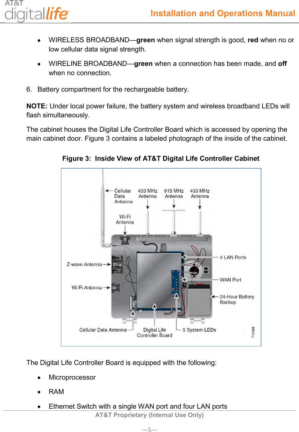  Installation and Operations Manual  AT&amp;T Proprietary (Internal Use Only) —5—   WIRELESS BROADBAND—green when signal strength is good, red when no or low cellular data signal strength.   WIRELINE BROADBAND—green when a connection has been made, and off when no connection. 6.  Battery compartment for the rechargeable battery. NOTE: Under local power failure, the battery system and wireless broadband LEDs will flash simultaneously. The cabinet houses the Digital Life Controller Board which is accessed by opening the main cabinet door. Figure 3 contains a labeled photograph of the inside of the cabinet. Figure 3:  Inside View of AT&amp;T Digital Life Controller Cabinet   The Digital Life Controller Board is equipped with the following:   Microprocessor   RAM   Ethernet Switch with a single WAN port and four LAN ports 