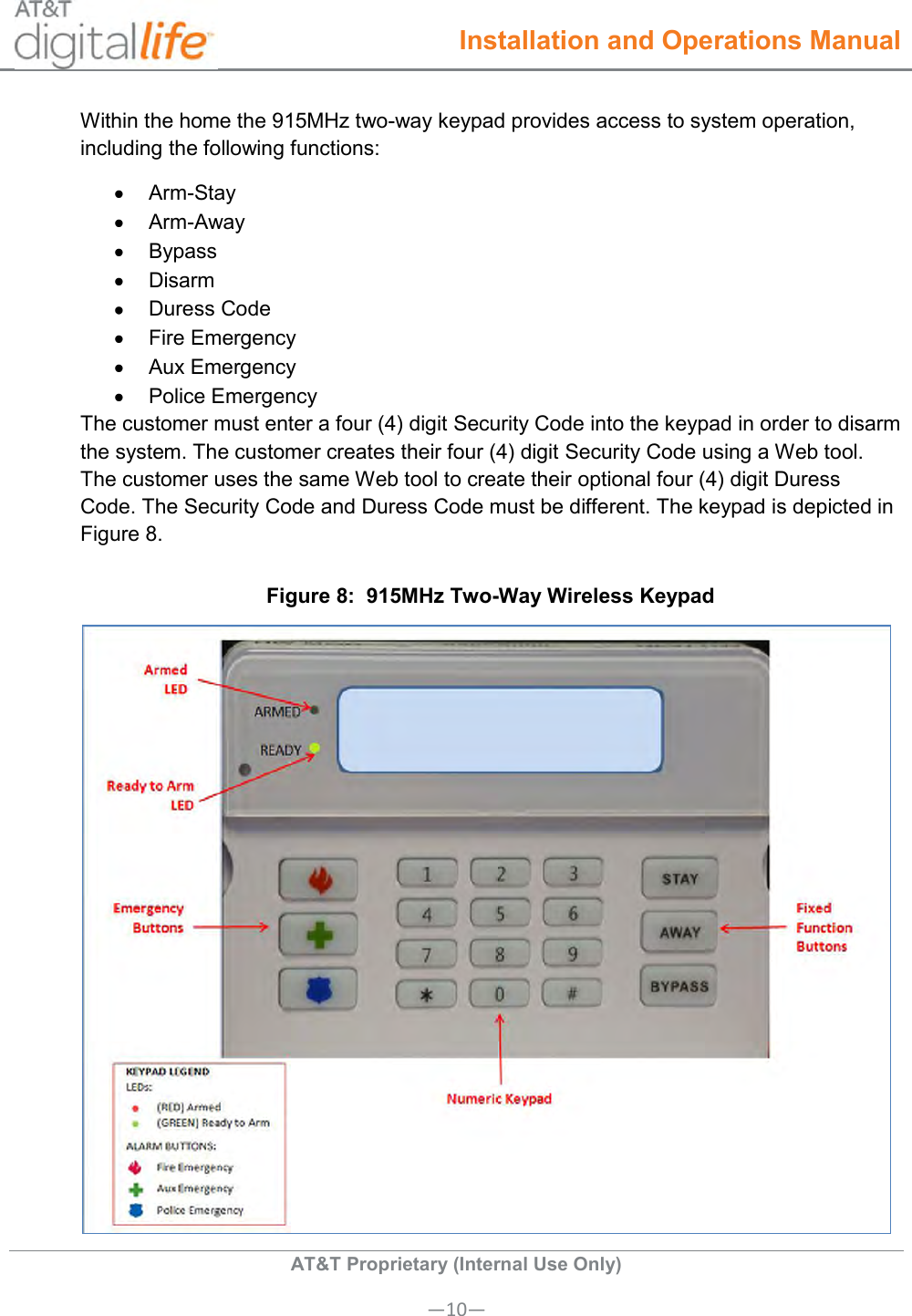  Installation and Operations Manual  AT&amp;T Proprietary (Internal Use Only) —10— Within the home the 915MHz two-way keypad provides access to system operation, including the following functions:   Arm-Stay   Arm-Away   Bypass   Disarm   Duress Code   Fire Emergency   Aux Emergency   Police Emergency The customer must enter a four (4) digit Security Code into the keypad in order to disarm the system. The customer creates their four (4) digit Security Code using a Web tool. The customer uses the same Web tool to create their optional four (4) digit Duress Code. The Security Code and Duress Code must be different. The keypad is depicted in Figure 8.  Figure 8:  915MHz Two-Way Wireless Keypad  