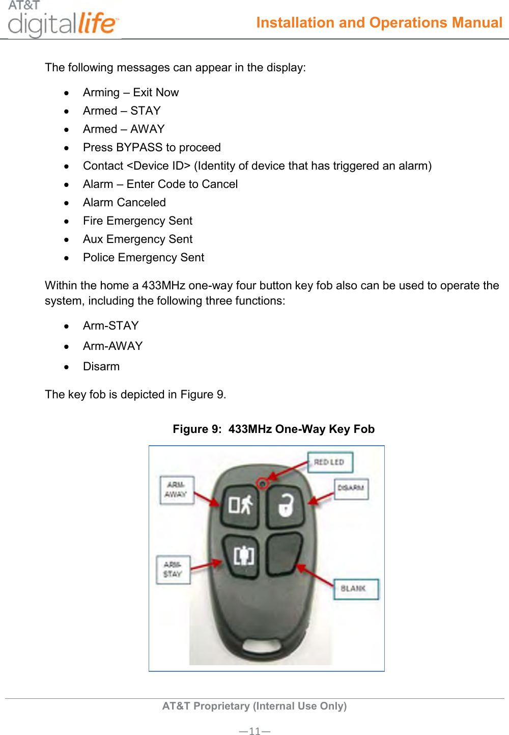  Installation and Operations Manual  AT&amp;T Proprietary (Internal Use Only) —11— The following messages can appear in the display:   Arming – Exit Now   Armed – STAY   Armed – AWAY   Press BYPASS to proceed   Contact &lt;Device ID&gt; (Identity of device that has triggered an alarm)   Alarm – Enter Code to Cancel   Alarm Canceled   Fire Emergency Sent   Aux Emergency Sent   Police Emergency Sent Within the home a 433MHz one-way four button key fob also can be used to operate the system, including the following three functions:   Arm-STAY   Arm-AWAY   Disarm The key fob is depicted in Figure 9.  Figure 9:  433MHz One-Way Key Fob  