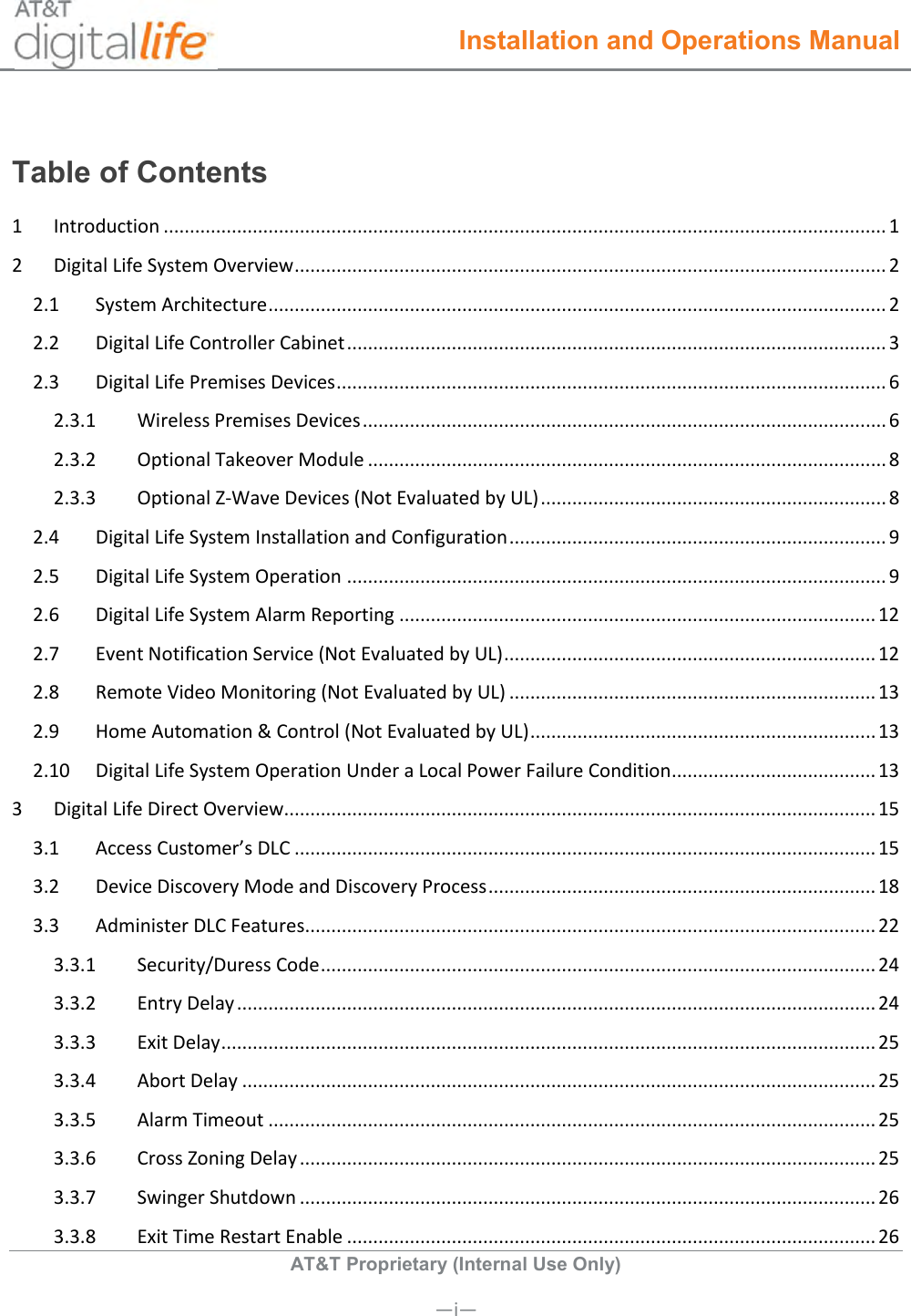  Installation and Operations Manual  AT&amp;T Proprietary (Internal Use Only)       —i— Table of Contents 1  Introduction .......................................................................................................................................... 1 2  Digital Life System Overview ................................................................................................................. 2 2.1  System Architecture ...................................................................................................................... 2 2.2  Digital Life Controller Cabinet ....................................................................................................... 3 2.3  Digital Life Premises Devices ......................................................................................................... 6 2.3.1  Wireless Premises Devices .................................................................................................... 6 2.3.2  Optional Takeover Module ................................................................................................... 8 2.3.3  Optional Z-Wave Devices (Not Evaluated by UL) .................................................................. 8 2.4  Digital Life System Installation and Configuration ........................................................................ 9 2.5  Digital Life System Operation ....................................................................................................... 9 2.6  Digital Life System Alarm Reporting ........................................................................................... 12 2.7  Event Notification Service (Not Evaluated by UL) ....................................................................... 12 2.8  Remote Video Monitoring (Not Evaluated by UL) ...................................................................... 13 2.9  Home Automation &amp; Control (Not Evaluated by UL) .................................................................. 13 2.10  Digital Life System Operation Under a Local Power Failure Condition ....................................... 13 3  Digital Life Direct Overview ................................................................................................................. 15 3.1  Access Customer’s DLC ............................................................................................................... 15 3.2  Device Discovery Mode and Discovery Process .......................................................................... 18 3.3  Administer DLC Features ............................................................................................................. 22 3.3.1  Security/Duress Code .......................................................................................................... 24 3.3.2  Entry Delay .......................................................................................................................... 24 3.3.3  Exit Delay ............................................................................................................................. 25 3.3.4  Abort Delay ......................................................................................................................... 25 3.3.5  Alarm Timeout .................................................................................................................... 25 3.3.6  Cross Zoning Delay .............................................................................................................. 25 3.3.7  Swinger Shutdown .............................................................................................................. 26 3.3.8  Exit Time Restart Enable ..................................................................................................... 26 