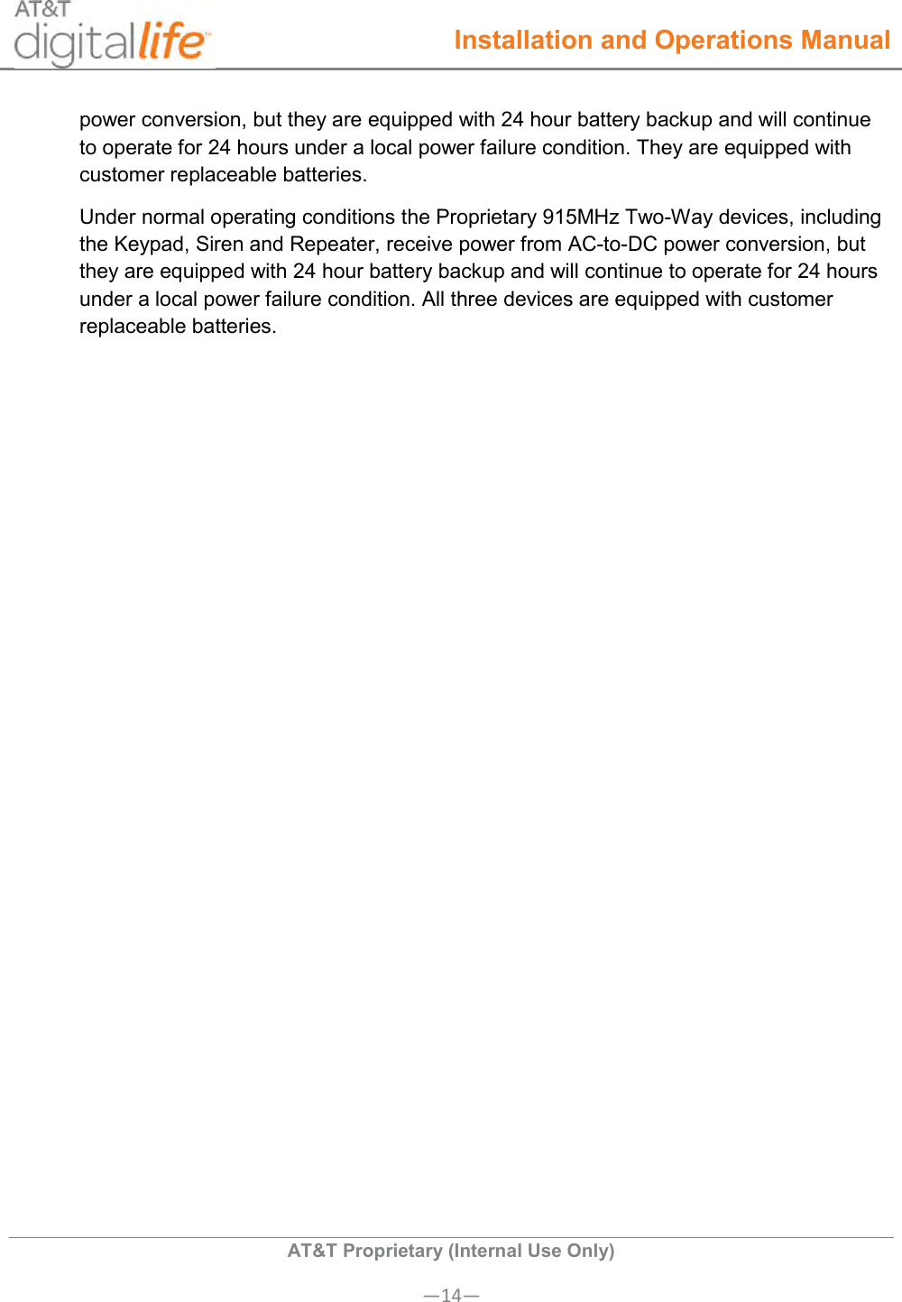  Installation and Operations Manual  AT&amp;T Proprietary (Internal Use Only) —14— power conversion, but they are equipped with 24 hour battery backup and will continue to operate for 24 hours under a local power failure condition. They are equipped with customer replaceable batteries.   Under normal operating conditions the Proprietary 915MHz Two-Way devices, including the Keypad, Siren and Repeater, receive power from AC-to-DC power conversion, but they are equipped with 24 hour battery backup and will continue to operate for 24 hours under a local power failure condition. All three devices are equipped with customer replaceable batteries.  