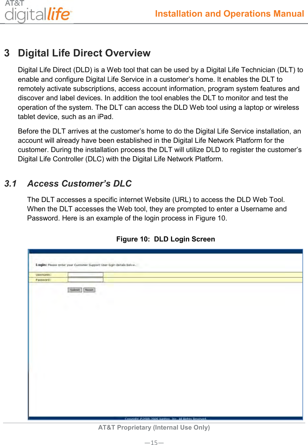  Installation and Operations Manual  AT&amp;T Proprietary (Internal Use Only) —15— 3  Digital Life Direct Overview Digital Life Direct (DLD) is a Web tool that can be used by a Digital Life Technician (DLT) to enable and configure Digital Life Service in a customer’s home. It enables the DLT to remotely activate subscriptions, access account information, program system features and discover and label devices. In addition the tool enables the DLT to monitor and test the operation of the system. The DLT can access the DLD Web tool using a laptop or wireless tablet device, such as an iPad.  Before the DLT arrives at the customer’s home to do the Digital Life Service installation, an account will already have been established in the Digital Life Network Platform for the customer. During the installation process the DLT will utilize DLD to register the customer’s Digital Life Controller (DLC) with the Digital Life Network Platform.   3.1  Access Customer’s DLC The DLT accesses a specific internet Website (URL) to access the DLD Web Tool. When the DLT accesses the Web tool, they are prompted to enter a Username and Password. Here is an example of the login process in Figure 10. Figure 10:  DLD Login Screen  