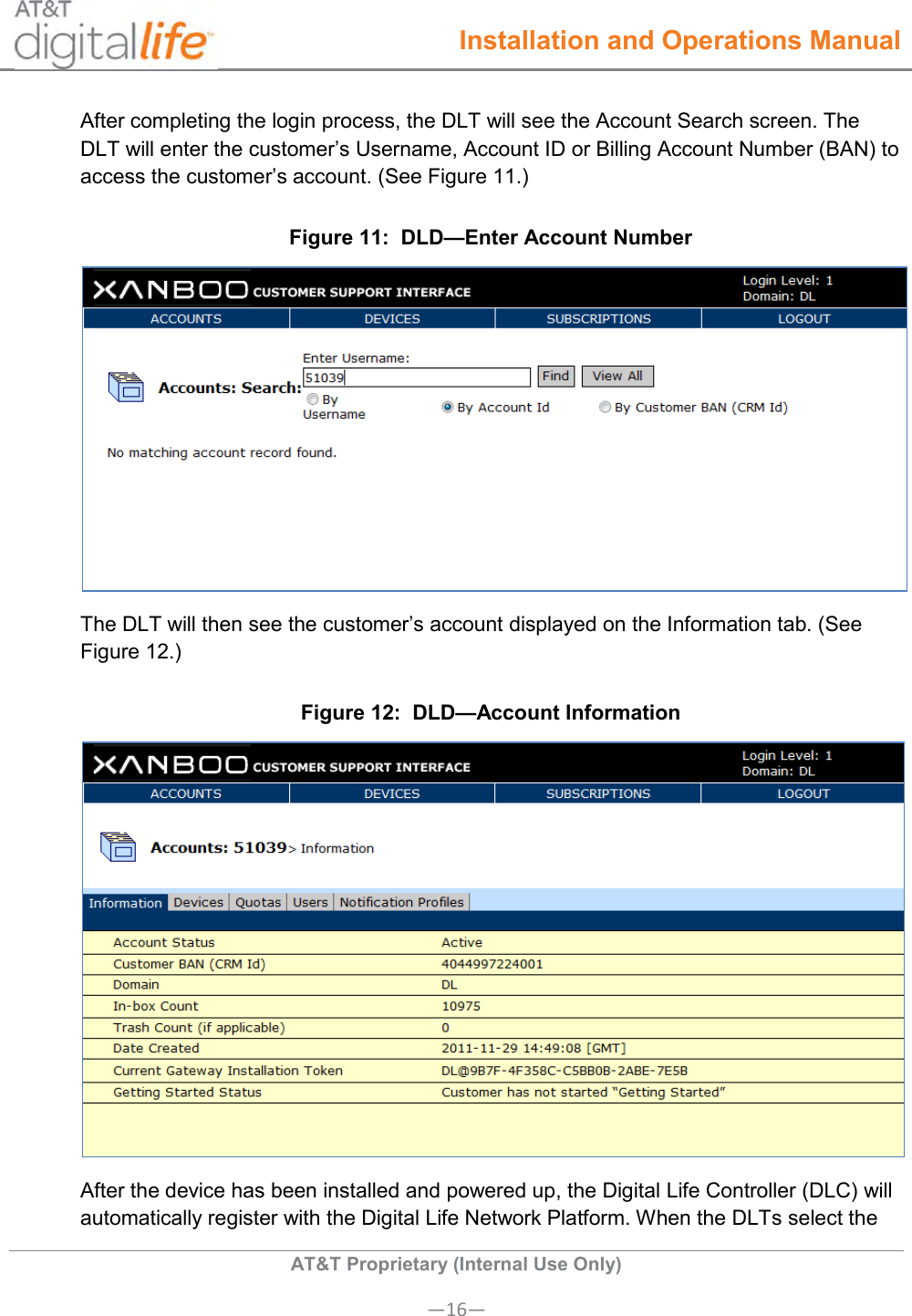  Installation and Operations Manual  AT&amp;T Proprietary (Internal Use Only) —16— After completing the login process, the DLT will see the Account Search screen. The DLT will enter the customer’s Username, Account ID or Billing Account Number (BAN) to access the customer’s account. (See Figure 11.) Figure 11:  DLD—Enter Account Number  The DLT will then see the customer’s account displayed on the Information tab. (See Figure 12.) Figure 12:  DLD—Account Information  After the device has been installed and powered up, the Digital Life Controller (DLC) will automatically register with the Digital Life Network Platform. When the DLTs select the 