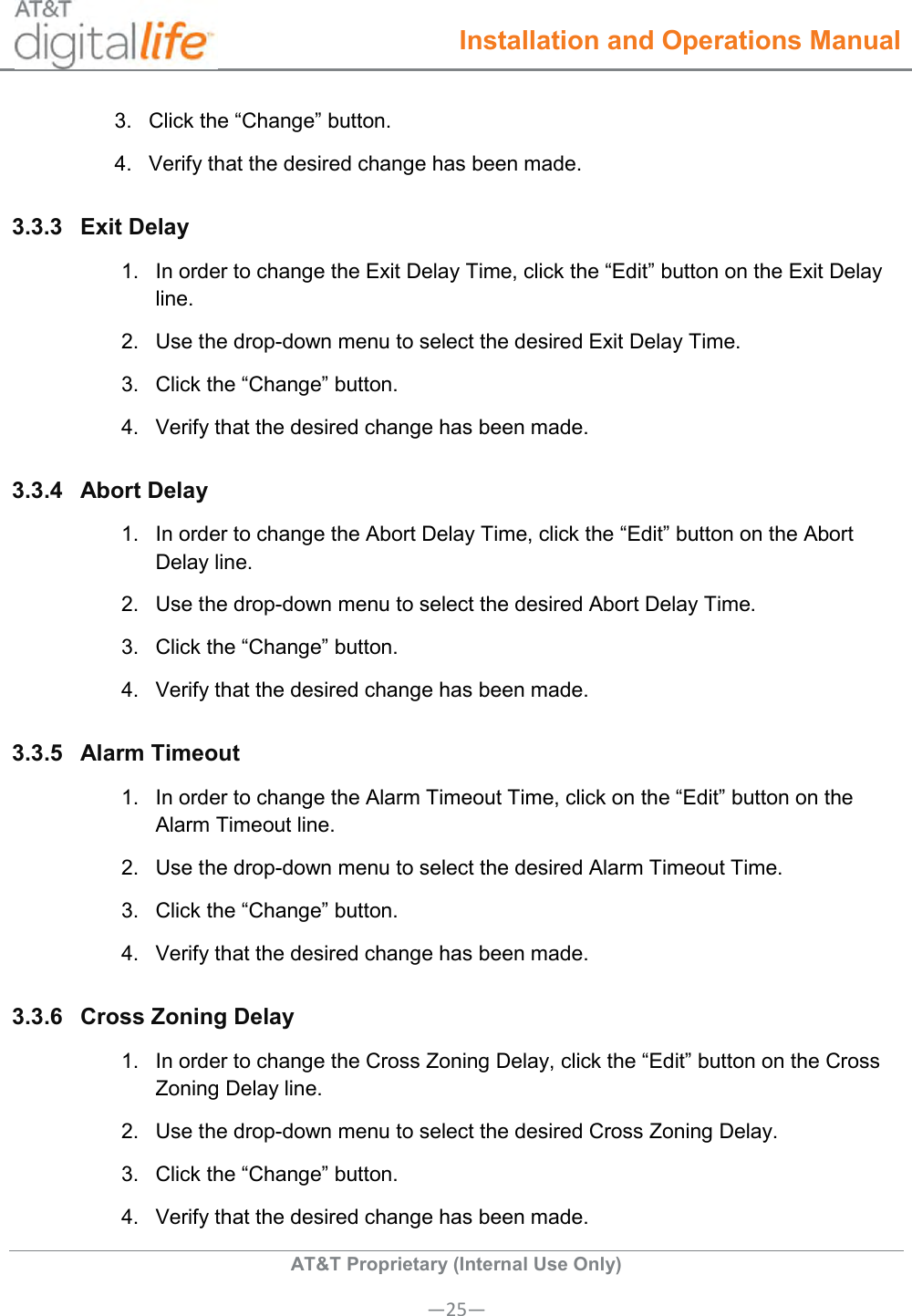  Installation and Operations Manual  AT&amp;T Proprietary (Internal Use Only) —25— 3.  Click the “Change” button. 4.  Verify that the desired change has been made.  3.3.3  Exit Delay  1.  In order to change the Exit Delay Time, click the “Edit” button on the Exit Delay line. 2.  Use the drop-down menu to select the desired Exit Delay Time. 3.  Click the “Change” button. 4.  Verify that the desired change has been made.  3.3.4  Abort Delay  1.  In order to change the Abort Delay Time, click the “Edit” button on the Abort Delay line. 2.  Use the drop-down menu to select the desired Abort Delay Time. 3.  Click the “Change” button. 4.  Verify that the desired change has been made.  3.3.5  Alarm Timeout  1.  In order to change the Alarm Timeout Time, click on the “Edit” button on the Alarm Timeout line. 2.  Use the drop-down menu to select the desired Alarm Timeout Time. 3.  Click the “Change” button. 4.  Verify that the desired change has been made.  3.3.6  Cross Zoning Delay  1.  In order to change the Cross Zoning Delay, click the “Edit” button on the Cross Zoning Delay line. 2.  Use the drop-down menu to select the desired Cross Zoning Delay. 3.  Click the “Change” button. 4.  Verify that the desired change has been made.  