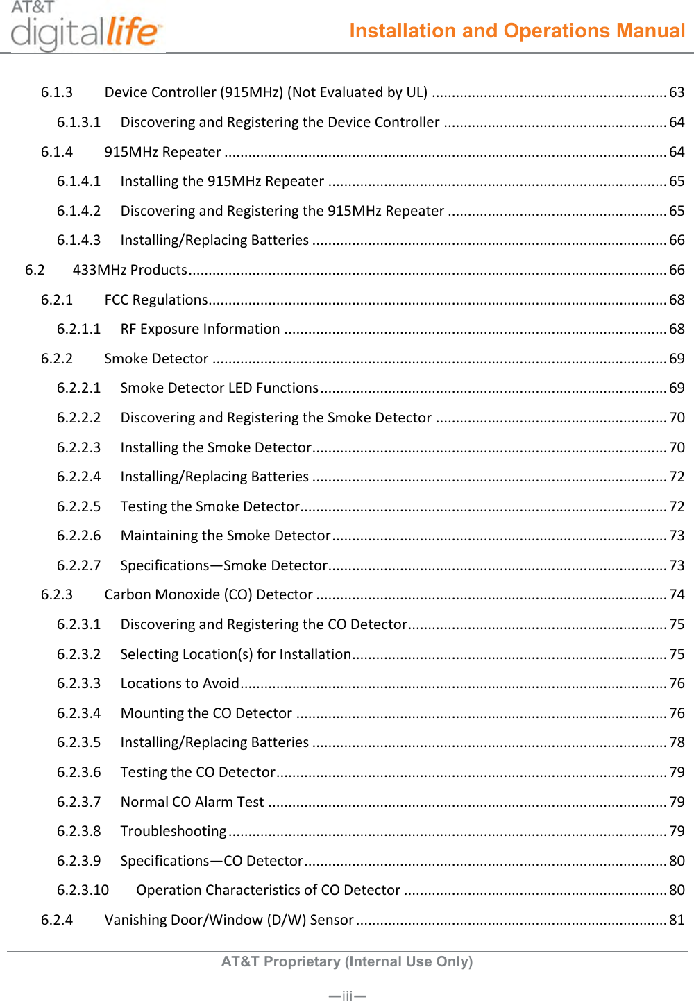  Installation and Operations Manual  AT&amp;T Proprietary (Internal Use Only)       —iii— 6.1.3  Device Controller (915MHz) (Not Evaluated by UL) ........................................................... 63 6.1.3.1  Discovering and Registering the Device Controller ........................................................ 64 6.1.4  915MHz Repeater ............................................................................................................... 64 6.1.4.1  Installing the 915MHz Repeater ..................................................................................... 65 6.1.4.2  Discovering and Registering the 915MHz Repeater ....................................................... 65 6.1.4.3  Installing/Replacing Batteries ......................................................................................... 66 6.2  433MHz Products ........................................................................................................................ 66 6.2.1  FCC Regulations ................................................................................................................... 68 6.2.1.1  RF Exposure Information ................................................................................................ 68 6.2.2  Smoke Detector .................................................................................................................. 69 6.2.2.1  Smoke Detector LED Functions ....................................................................................... 69 6.2.2.2  Discovering and Registering the Smoke Detector .......................................................... 70 6.2.2.3  Installing the Smoke Detector ......................................................................................... 70 6.2.2.4  Installing/Replacing Batteries ......................................................................................... 72 6.2.2.5  Testing the Smoke Detector............................................................................................ 72 6.2.2.6  Maintaining the Smoke Detector .................................................................................... 73 6.2.2.7  Specifications—Smoke Detector ..................................................................................... 73 6.2.3  Carbon Monoxide (CO) Detector ........................................................................................ 74 6.2.3.1  Discovering and Registering the CO Detector ................................................................. 75 6.2.3.2  Selecting Location(s) for Installation ............................................................................... 75 6.2.3.3  Locations to Avoid ........................................................................................................... 76 6.2.3.4  Mounting the CO Detector ............................................................................................. 76 6.2.3.5  Installing/Replacing Batteries ......................................................................................... 78 6.2.3.6  Testing the CO Detector .................................................................................................. 79 6.2.3.7  Normal CO Alarm Test .................................................................................................... 79 6.2.3.8  Troubleshooting .............................................................................................................. 79 6.2.3.9  Specifications—CO Detector ........................................................................................... 80 6.2.3.10  Operation Characteristics of CO Detector .................................................................. 80 6.2.4  Vanishing Door/Window (D/W) Sensor .............................................................................. 81 