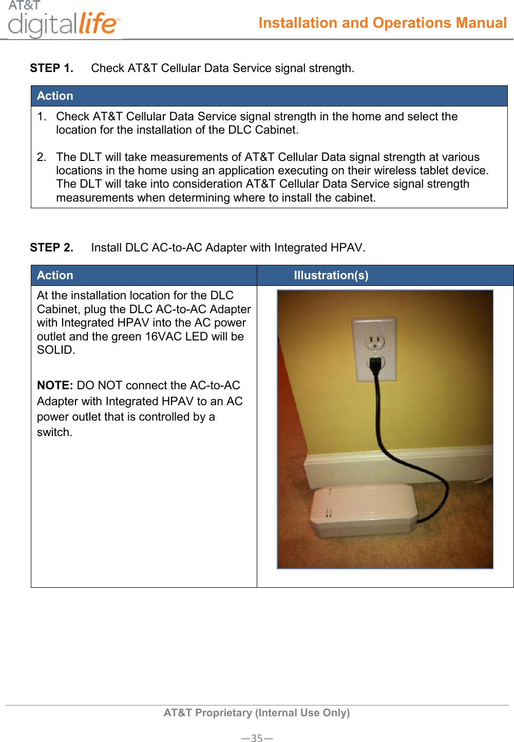  Installation and Operations Manual  AT&amp;T Proprietary (Internal Use Only) —35— STEP 1.  Check AT&amp;T Cellular Data Service signal strength. Action 1.  Check AT&amp;T Cellular Data Service signal strength in the home and select the location for the installation of the DLC Cabinet.   2.  The DLT will take measurements of AT&amp;T Cellular Data signal strength at various locations in the home using an application executing on their wireless tablet device. The DLT will take into consideration AT&amp;T Cellular Data Service signal strength measurements when determining where to install the cabinet.  STEP 2.  Install DLC AC-to-AC Adapter with Integrated HPAV. Action Illustration(s) At the installation location for the DLC Cabinet, plug the DLC AC-to-AC Adapter with Integrated HPAV into the AC power outlet and the green 16VAC LED will be SOLID.  NOTE: DO NOT connect the AC-to-AC Adapter with Integrated HPAV to an AC power outlet that is controlled by a switch.      