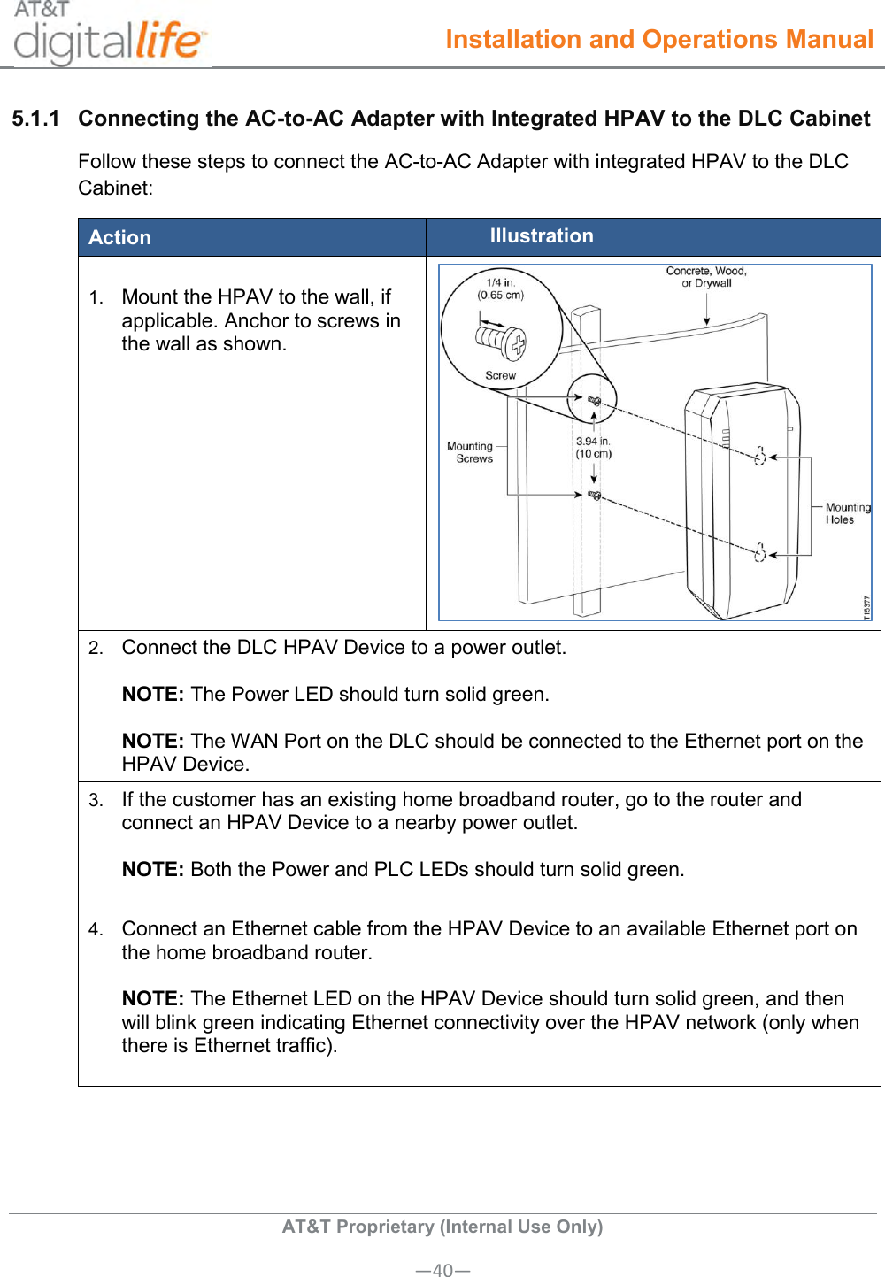  Installation and Operations Manual  AT&amp;T Proprietary (Internal Use Only) —40— 5.1.1  Connecting the AC-to-AC Adapter with Integrated HPAV to the DLC Cabinet Follow these steps to connect the AC-to-AC Adapter with integrated HPAV to the DLC Cabinet: Action Illustration  1. Mount the HPAV to the wall, if applicable. Anchor to screws in the wall as shown.     2. Connect the DLC HPAV Device to a power outlet.    NOTE: The Power LED should turn solid green.    NOTE: The WAN Port on the DLC should be connected to the Ethernet port on the HPAV Device. 3. If the customer has an existing home broadband router, go to the router and connect an HPAV Device to a nearby power outlet.    NOTE: Both the Power and PLC LEDs should turn solid green.  4. Connect an Ethernet cable from the HPAV Device to an available Ethernet port on the home broadband router.    NOTE: The Ethernet LED on the HPAV Device should turn solid green, and then will blink green indicating Ethernet connectivity over the HPAV network (only when there is Ethernet traffic).  