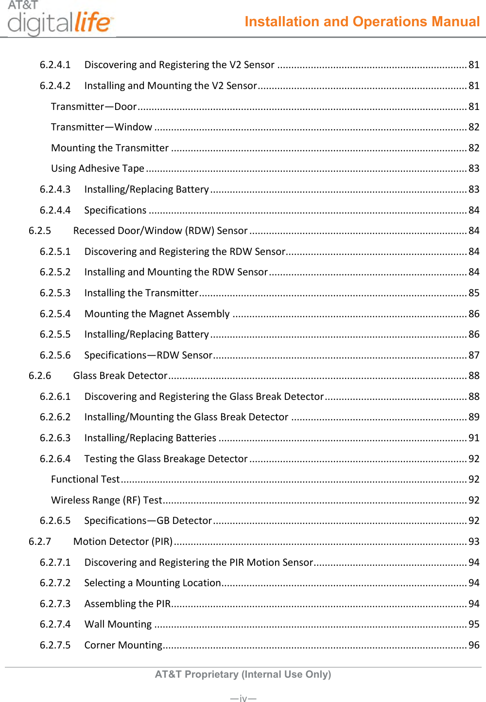  Installation and Operations Manual  AT&amp;T Proprietary (Internal Use Only)       —iv— 6.2.4.1  Discovering and Registering the V2 Sensor .................................................................... 81 6.2.4.2  Installing and Mounting the V2 Sensor ........................................................................... 81 Transmitter—Door ...................................................................................................................... 81 Transmitter—Window ................................................................................................................ 82 Mounting the Transmitter .......................................................................................................... 82 Using Adhesive Tape ................................................................................................................... 83 6.2.4.3  Installing/Replacing Battery ............................................................................................ 83 6.2.4.4  Specifications .................................................................................................................. 84 6.2.5  Recessed Door/Window (RDW) Sensor .............................................................................. 84 6.2.5.1  Discovering and Registering the RDW Sensor................................................................. 84 6.2.5.2  Installing and Mounting the RDW Sensor ....................................................................... 84 6.2.5.3  Installing the Transmitter ................................................................................................ 85 6.2.5.4  Mounting the Magnet Assembly .................................................................................... 86 6.2.5.5  Installing/Replacing Battery ............................................................................................ 86 6.2.5.6  Specifications—RDW Sensor ........................................................................................... 87 6.2.6  Glass Break Detector ........................................................................................................... 88 6.2.6.1  Discovering and Registering the Glass Break Detector ................................................... 88 6.2.6.2  Installing/Mounting the Glass Break Detector ............................................................... 89 6.2.6.3  Installing/Replacing Batteries ......................................................................................... 91 6.2.6.4  Testing the Glass Breakage Detector .............................................................................. 92 Functional Test ............................................................................................................................ 92 Wireless Range (RF) Test ............................................................................................................. 92 6.2.6.5  Specifications—GB Detector ........................................................................................... 92 6.2.7  Motion Detector (PIR) ......................................................................................................... 93 6.2.7.1  Discovering and Registering the PIR Motion Sensor ....................................................... 94 6.2.7.2  Selecting a Mounting Location........................................................................................ 94 6.2.7.3  Assembling the PIR .......................................................................................................... 94 6.2.7.4  Wall Mounting ................................................................................................................ 95 6.2.7.5  Corner Mounting ............................................................................................................. 96 