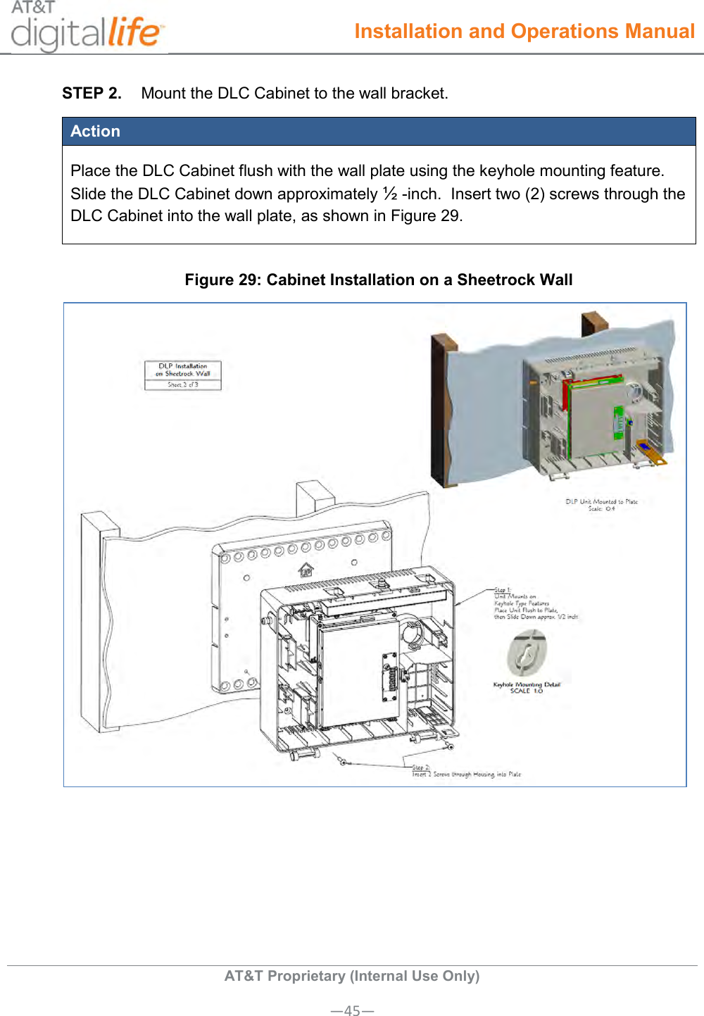  Installation and Operations Manual  AT&amp;T Proprietary (Internal Use Only) —45— STEP 2.  Mount the DLC Cabinet to the wall bracket. Action Place the DLC Cabinet flush with the wall plate using the keyhole mounting feature. Slide the DLC Cabinet down approximately ½ -inch.  Insert two (2) screws through the DLC Cabinet into the wall plate, as shown in Figure 29. Figure 29: Cabinet Installation on a Sheetrock Wall   