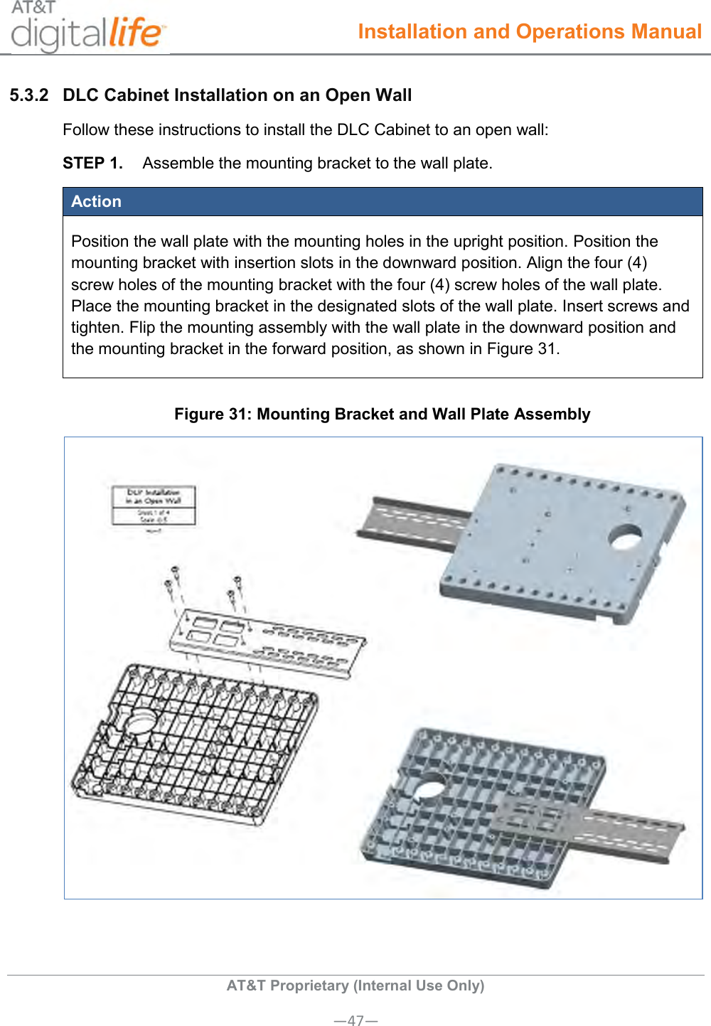  Installation and Operations Manual  AT&amp;T Proprietary (Internal Use Only) —47— 5.3.2  DLC Cabinet Installation on an Open Wall Follow these instructions to install the DLC Cabinet to an open wall: STEP 1.  Assemble the mounting bracket to the wall plate. Action Position the wall plate with the mounting holes in the upright position. Position the mounting bracket with insertion slots in the downward position. Align the four (4) screw holes of the mounting bracket with the four (4) screw holes of the wall plate. Place the mounting bracket in the designated slots of the wall plate. Insert screws and tighten. Flip the mounting assembly with the wall plate in the downward position and the mounting bracket in the forward position, as shown in Figure 31.  Figure 31: Mounting Bracket and Wall Plate Assembly  