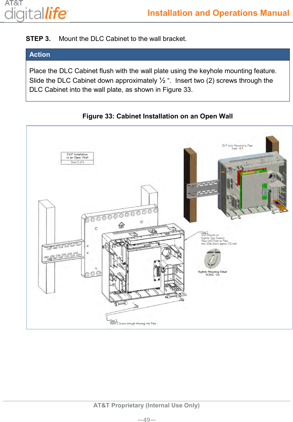  Installation and Operations Manual  AT&amp;T Proprietary (Internal Use Only) —49— STEP 3.  Mount the DLC Cabinet to the wall bracket. Action Place the DLC Cabinet flush with the wall plate using the keyhole mounting feature. Slide the DLC Cabinet down approximately ½ “.  Insert two (2) screws through the DLC Cabinet into the wall plate, as shown in Figure 33. Figure 33: Cabinet Installation on an Open Wall  