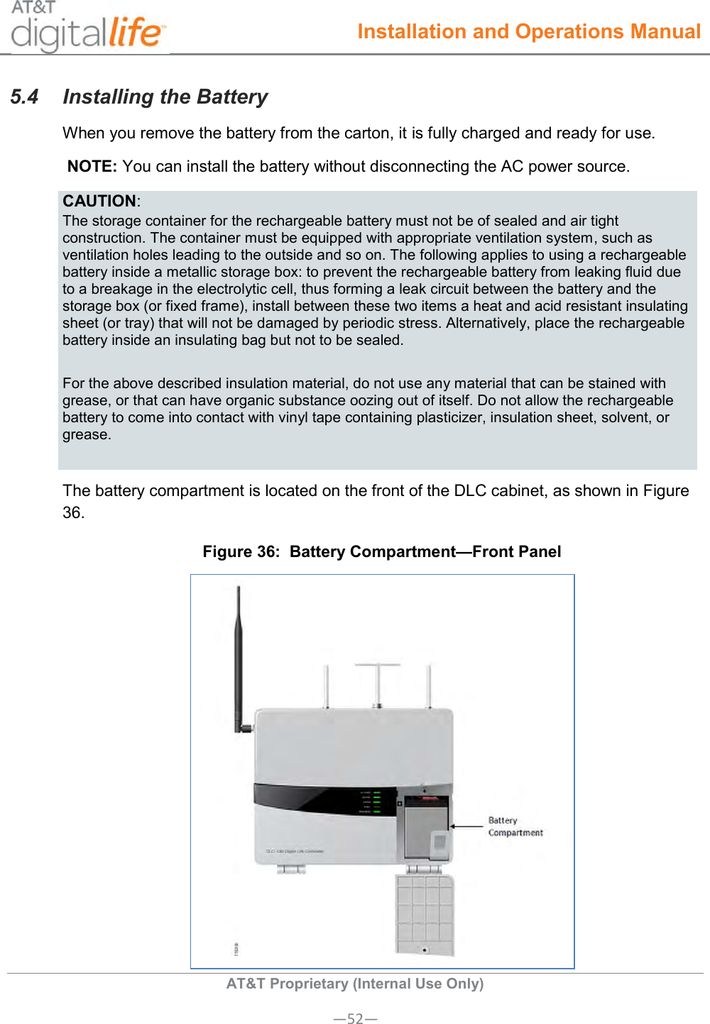  Installation and Operations Manual  AT&amp;T Proprietary (Internal Use Only) —52— 5.4  Installing the Battery When you remove the battery from the carton, it is fully charged and ready for use.  NOTE: You can install the battery without disconnecting the AC power source. CAUTION: The storage container for the rechargeable battery must not be of sealed and air tight construction. The container must be equipped with appropriate ventilation system, such as ventilation holes leading to the outside and so on. The following applies to using a rechargeable battery inside a metallic storage box: to prevent the rechargeable battery from leaking fluid due to a breakage in the electrolytic cell, thus forming a leak circuit between the battery and the storage box (or fixed frame), install between these two items a heat and acid resistant insulating sheet (or tray) that will not be damaged by periodic stress. Alternatively, place the rechargeable battery inside an insulating bag but not to be sealed. For the above described insulation material, do not use any material that can be stained with grease, or that can have organic substance oozing out of itself. Do not allow the rechargeable battery to come into contact with vinyl tape containing plasticizer, insulation sheet, solvent, or grease. The battery compartment is located on the front of the DLC cabinet, as shown in Figure 36. Figure 36:  Battery Compartment—Front Panel  