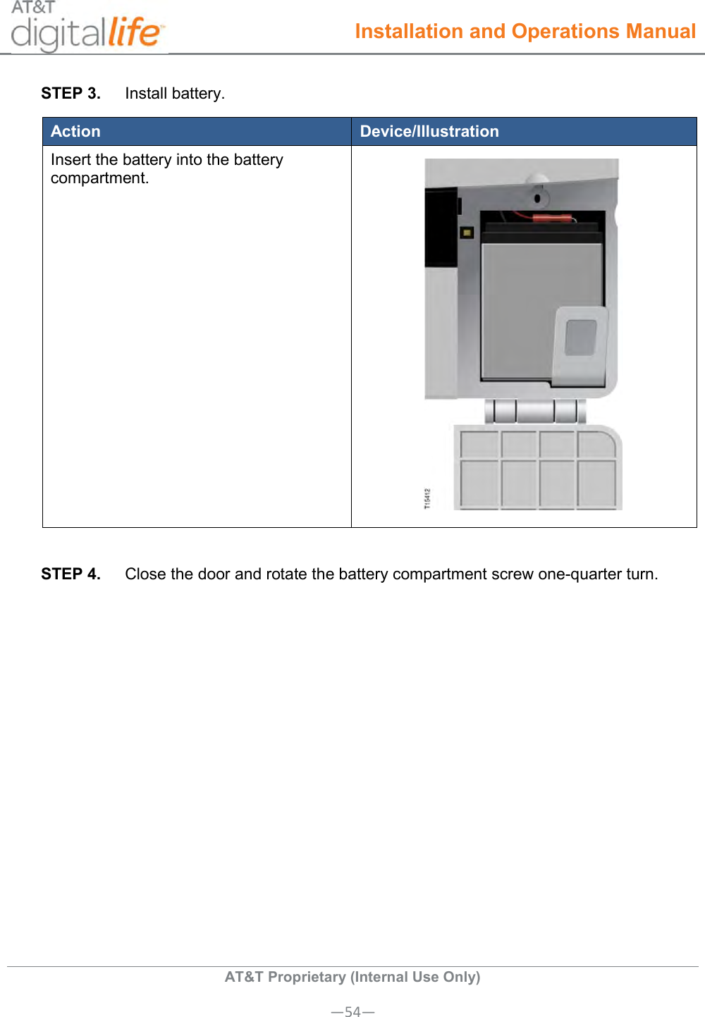  Installation and Operations Manual  AT&amp;T Proprietary (Internal Use Only) —54— STEP 3.  Install battery. Action Device/Illustration Insert the battery into the battery compartment.   STEP 4.  Close the door and rotate the battery compartment screw one-quarter turn.    