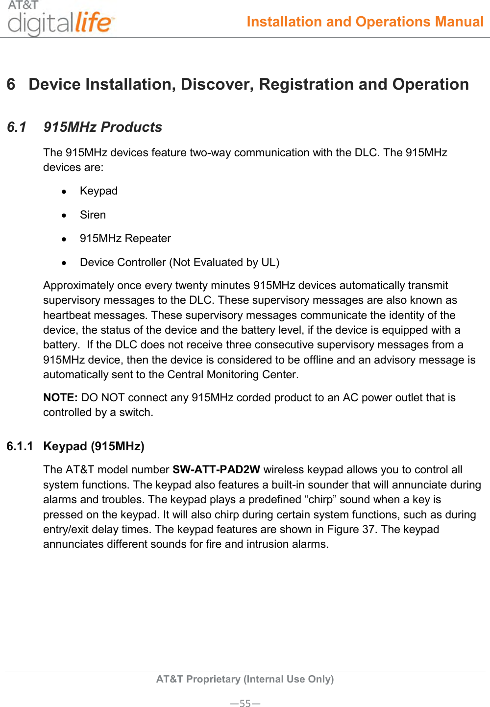  Installation and Operations Manual  AT&amp;T Proprietary (Internal Use Only) —55— 6  Device Installation, Discover, Registration and Operation 6.1  915MHz Products  The 915MHz devices feature two-way communication with the DLC. The 915MHz devices are:   Keypad   Siren   915MHz Repeater   Device Controller (Not Evaluated by UL) Approximately once every twenty minutes 915MHz devices automatically transmit supervisory messages to the DLC. These supervisory messages are also known as heartbeat messages. These supervisory messages communicate the identity of the device, the status of the device and the battery level, if the device is equipped with a battery.  If the DLC does not receive three consecutive supervisory messages from a 915MHz device, then the device is considered to be offline and an advisory message is automatically sent to the Central Monitoring Center. NOTE: DO NOT connect any 915MHz corded product to an AC power outlet that is controlled by a switch.  6.1.1  Keypad (915MHz)  The AT&amp;T model number SW-ATT-PAD2W wireless keypad allows you to control all system functions. The keypad also features a built-in sounder that will annunciate during alarms and troubles. The keypad plays a predefined “chirp” sound when a key is pressed on the keypad. It will also chirp during certain system functions, such as during entry/exit delay times. The keypad features are shown in Figure 37. The keypad annunciates different sounds for fire and intrusion alarms. 