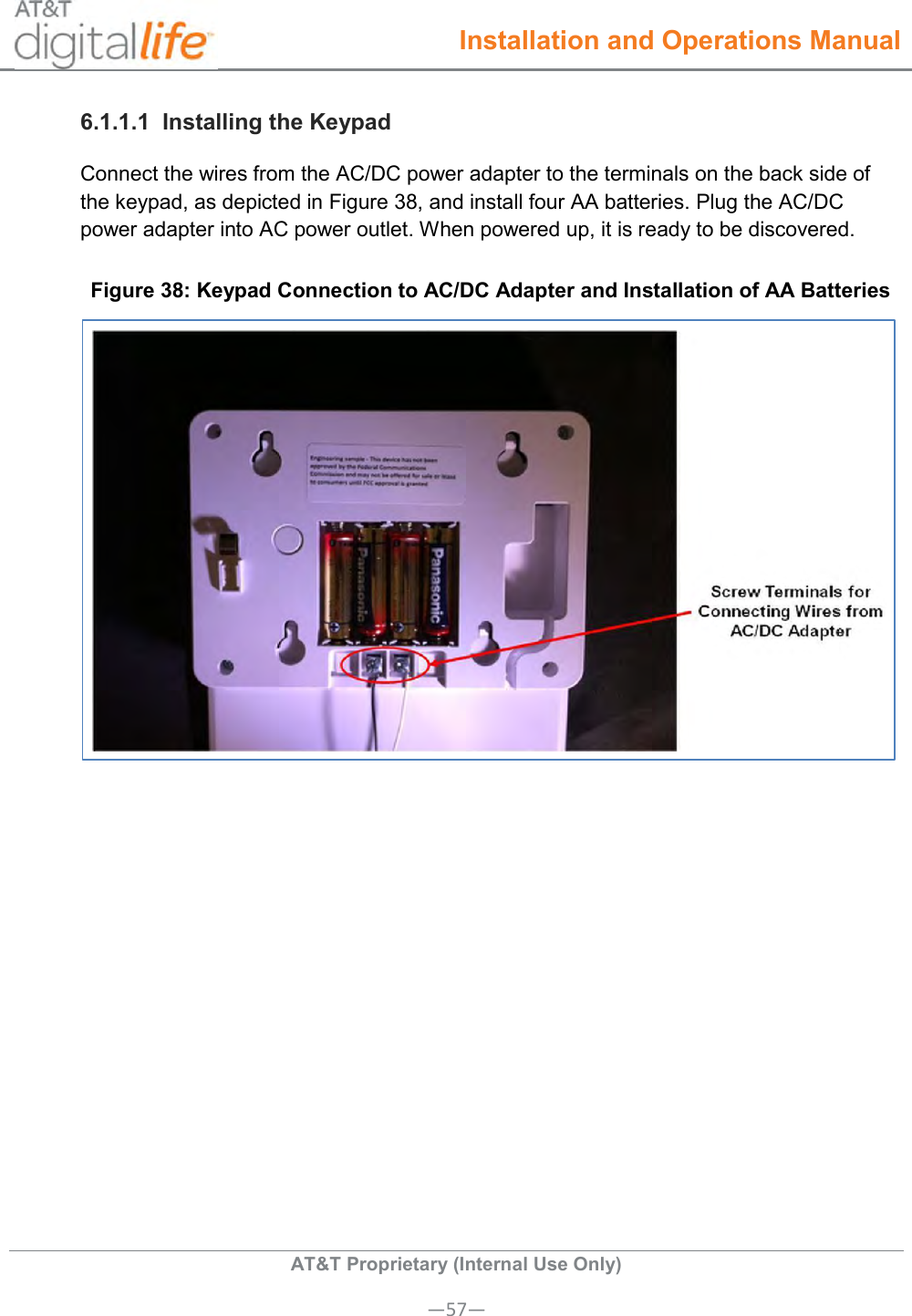  Installation and Operations Manual  AT&amp;T Proprietary (Internal Use Only) —57— 6.1.1.1  Installing the Keypad Connect the wires from the AC/DC power adapter to the terminals on the back side of the keypad, as depicted in Figure 38, and install four AA batteries. Plug the AC/DC power adapter into AC power outlet. When powered up, it is ready to be discovered. Figure 38: Keypad Connection to AC/DC Adapter and Installation of AA Batteries  