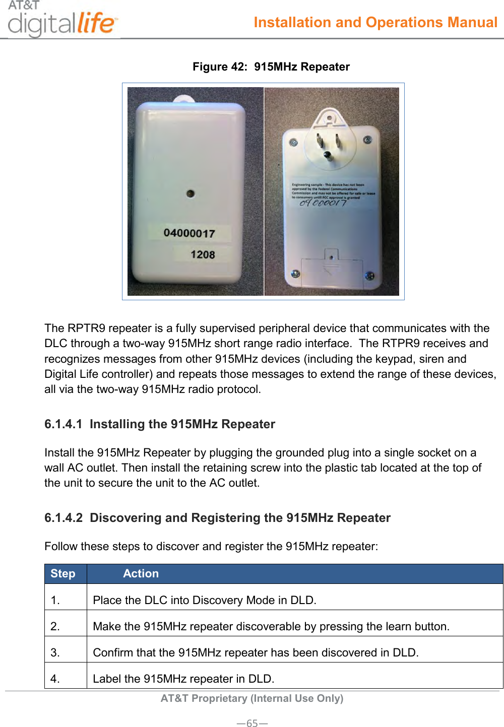  Installation and Operations Manual  AT&amp;T Proprietary (Internal Use Only) —65— Figure 42:  915MHz Repeater  The RPTR9 repeater is a fully supervised peripheral device that communicates with the DLC through a two-way 915MHz short range radio interface.  The RTPR9 receives and recognizes messages from other 915MHz devices (including the keypad, siren and Digital Life controller) and repeats those messages to extend the range of these devices, all via the two-way 915MHz radio protocol. 6.1.4.1  Installing the 915MHz Repeater Install the 915MHz Repeater by plugging the grounded plug into a single socket on a wall AC outlet. Then install the retaining screw into the plastic tab located at the top of the unit to secure the unit to the AC outlet. 6.1.4.2  Discovering and Registering the 915MHz Repeater Follow these steps to discover and register the 915MHz repeater: Step Action 1. Place the DLC into Discovery Mode in DLD. 2. Make the 915MHz repeater discoverable by pressing the learn button. 3. Confirm that the 915MHz repeater has been discovered in DLD. 4. Label the 915MHz repeater in DLD. 