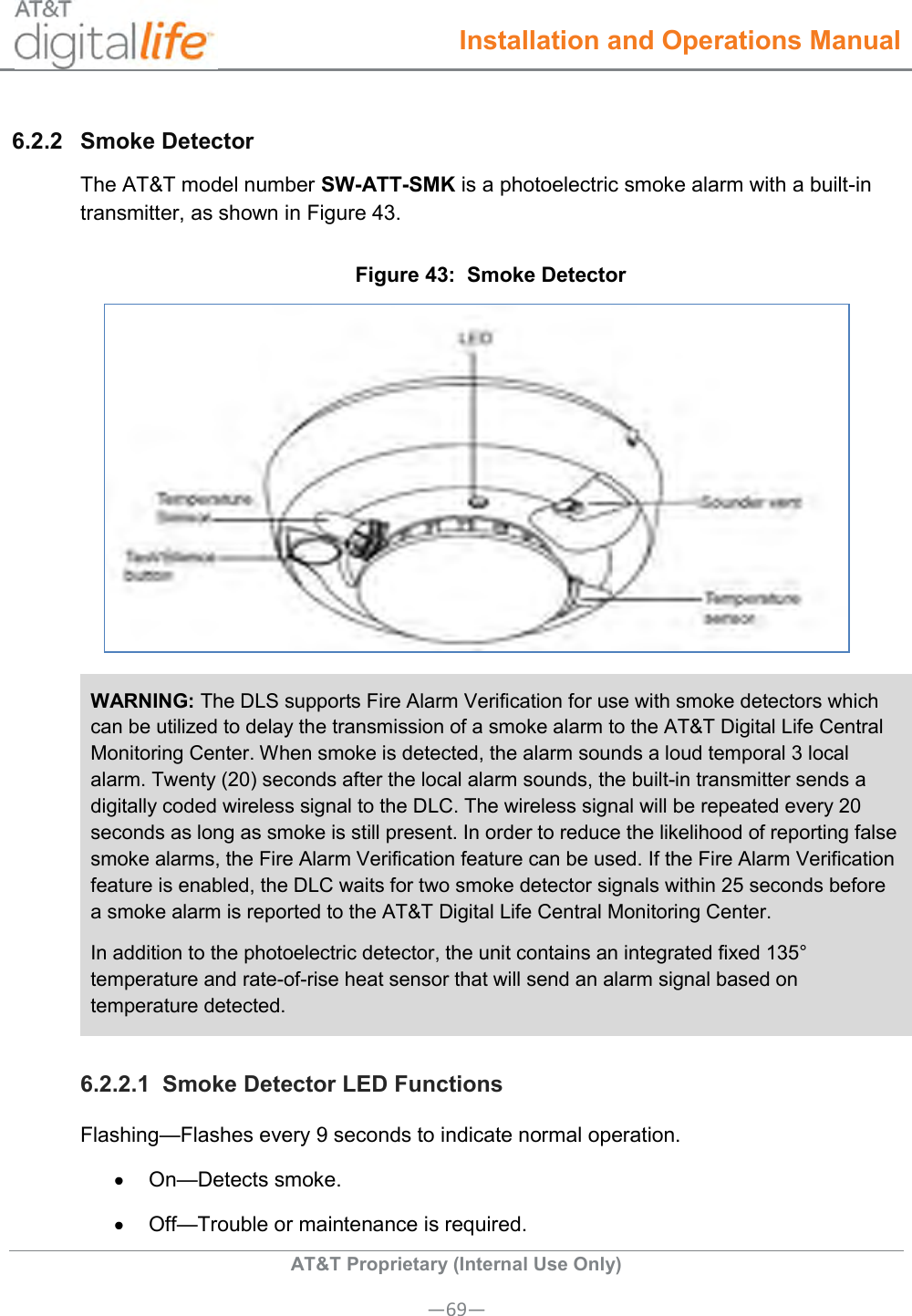  Installation and Operations Manual  AT&amp;T Proprietary (Internal Use Only) —69— 6.2.2  Smoke Detector The AT&amp;T model number SW-ATT-SMK is a photoelectric smoke alarm with a built-in transmitter, as shown in Figure 43. Figure 43:  Smoke Detector   WARNING: The DLS supports Fire Alarm Verification for use with smoke detectors which can be utilized to delay the transmission of a smoke alarm to the AT&amp;T Digital Life Central Monitoring Center. When smoke is detected, the alarm sounds a loud temporal 3 local alarm. Twenty (20) seconds after the local alarm sounds, the built-in transmitter sends a digitally coded wireless signal to the DLC. The wireless signal will be repeated every 20 seconds as long as smoke is still present. In order to reduce the likelihood of reporting false smoke alarms, the Fire Alarm Verification feature can be used. If the Fire Alarm Verification feature is enabled, the DLC waits for two smoke detector signals within 25 seconds before a smoke alarm is reported to the AT&amp;T Digital Life Central Monitoring Center.  In addition to the photoelectric detector, the unit contains an integrated fixed 135° temperature and rate-of-rise heat sensor that will send an alarm signal based on temperature detected. 6.2.2.1  Smoke Detector LED Functions Flashing—Flashes every 9 seconds to indicate normal operation.  On—Detects smoke.   Off—Trouble or maintenance is required. 