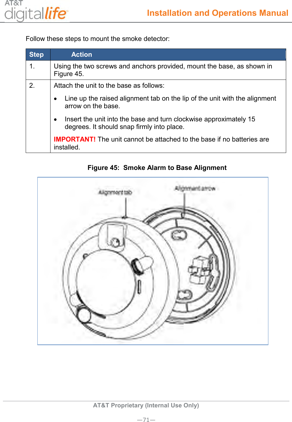  Installation and Operations Manual  AT&amp;T Proprietary (Internal Use Only) —71— Follow these steps to mount the smoke detector: Step Action 1. Using the two screws and anchors provided, mount the base, as shown in Figure 45. 2. Attach the unit to the base as follows:   Line up the raised alignment tab on the lip of the unit with the alignment arrow on the base.   Insert the unit into the base and turn clockwise approximately 15 degrees. It should snap firmly into place. IMPORTANT! The unit cannot be attached to the base if no batteries are installed. Figure 45:  Smoke Alarm to Base Alignment   