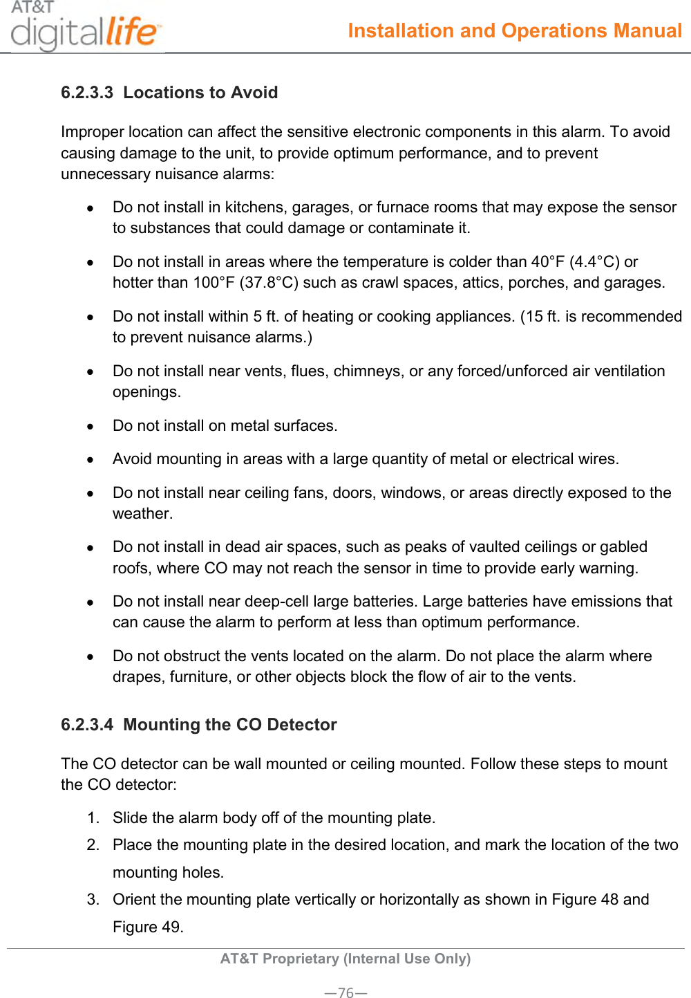  Installation and Operations Manual  AT&amp;T Proprietary (Internal Use Only) —76— 6.2.3.3  Locations to Avoid Improper location can affect the sensitive electronic components in this alarm. To avoid causing damage to the unit, to provide optimum performance, and to prevent unnecessary nuisance alarms:   Do not install in kitchens, garages, or furnace rooms that may expose the sensor to substances that could damage or contaminate it.   Do not install in areas where the temperature is colder than 40°F (4.4°C) or hotter than 100°F (37.8°C) such as crawl spaces, attics, porches, and garages.   Do not install within 5 ft. of heating or cooking appliances. (15 ft. is recommended to prevent nuisance alarms.)   Do not install near vents, flues, chimneys, or any forced/unforced air ventilation openings.   Do not install on metal surfaces.   Avoid mounting in areas with a large quantity of metal or electrical wires.   Do not install near ceiling fans, doors, windows, or areas directly exposed to the weather.   Do not install in dead air spaces, such as peaks of vaulted ceilings or gabled roofs, where CO may not reach the sensor in time to provide early warning.   Do not install near deep-cell large batteries. Large batteries have emissions that can cause the alarm to perform at less than optimum performance.   Do not obstruct the vents located on the alarm. Do not place the alarm where drapes, furniture, or other objects block the flow of air to the vents. 6.2.3.4  Mounting the CO Detector The CO detector can be wall mounted or ceiling mounted. Follow these steps to mount the CO detector: 1.  Slide the alarm body off of the mounting plate. 2.  Place the mounting plate in the desired location, and mark the location of the two mounting holes. 3.  Orient the mounting plate vertically or horizontally as shown in Figure 48 and Figure 49. 
