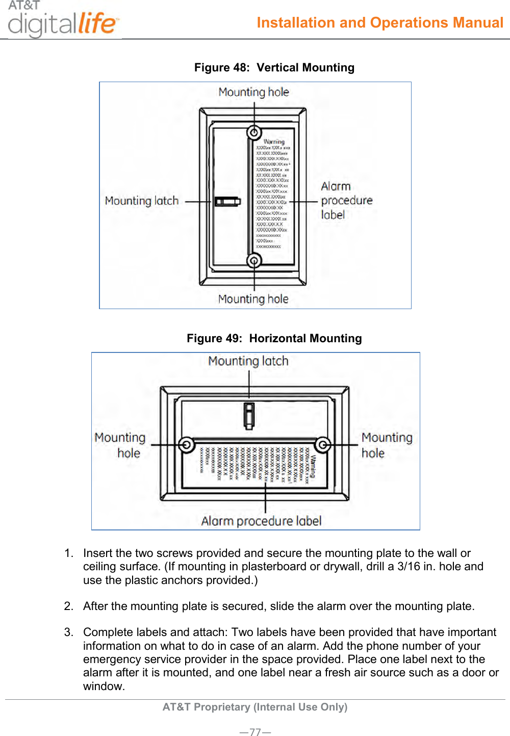  Installation and Operations Manual  AT&amp;T Proprietary (Internal Use Only) —77— Figure 48:  Vertical Mounting  Figure 49:  Horizontal Mounting  1.  Insert the two screws provided and secure the mounting plate to the wall or ceiling surface. (If mounting in plasterboard or drywall, drill a 3/16 in. hole and use the plastic anchors provided.) 2.  After the mounting plate is secured, slide the alarm over the mounting plate. 3.  Complete labels and attach: Two labels have been provided that have important information on what to do in case of an alarm. Add the phone number of your emergency service provider in the space provided. Place one label next to the alarm after it is mounted, and one label near a fresh air source such as a door or window. 