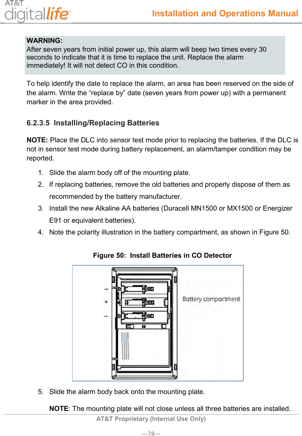  Installation and Operations Manual  AT&amp;T Proprietary (Internal Use Only) —78— WARNING: After seven years from initial power up, this alarm will beep two times every 30 seconds to indicate that it is time to replace the unit. Replace the alarm immediately! It will not detect CO in this condition. To help identify the date to replace the alarm, an area has been reserved on the side of the alarm. Write the “replace by” date (seven years from power up) with a permanent marker in the area provided. 6.2.3.5  Installing/Replacing Batteries NOTE: Place the DLC into sensor test mode prior to replacing the batteries. If the DLC is not in sensor test mode during battery replacement, an alarm/tamper condition may be reported. 1.  Slide the alarm body off of the mounting plate.  2.  If replacing batteries, remove the old batteries and properly dispose of them as recommended by the battery manufacturer.  3.  Install the new Alkaline AA batteries (Duracell MN1500 or MX1500 or Energizer E91 or equivalent batteries). 4.  Note the polarity illustration in the battery compartment, as shown in Figure 50. Figure 50:  Install Batteries in CO Detector  5.  Slide the alarm body back onto the mounting plate.  NOTE: The mounting plate will not close unless all three batteries are installed. 