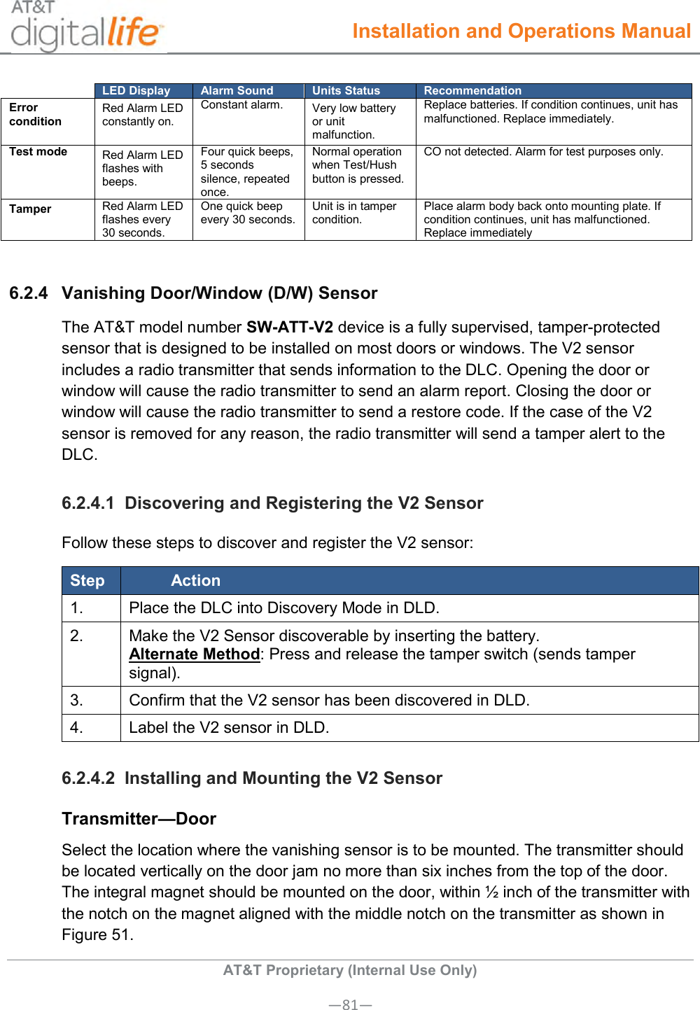  Installation and Operations Manual  AT&amp;T Proprietary (Internal Use Only) —81—  LED Display Alarm Sound Units Status Recommendation Error condition  Red Alarm LED constantly on.  Constant alarm. Very low battery or unit malfunction.  Replace batteries. If condition continues, unit has malfunctioned. Replace immediately. Test mode Red Alarm LED flashes with beeps.  Four quick beeps, 5 seconds silence, repeated once. Normal operation when Test/Hush button is pressed. CO not detected. Alarm for test purposes only. Tamper  Red Alarm LED flashes every 30 seconds. One quick beep every 30 seconds. Unit is in tamper condition. Place alarm body back onto mounting plate. If condition continues, unit has malfunctioned. Replace immediately  6.2.4  Vanishing Door/Window (D/W) Sensor The AT&amp;T model number SW-ATT-V2 device is a fully supervised, tamper-protected sensor that is designed to be installed on most doors or windows. The V2 sensor includes a radio transmitter that sends information to the DLC. Opening the door or window will cause the radio transmitter to send an alarm report. Closing the door or window will cause the radio transmitter to send a restore code. If the case of the V2 sensor is removed for any reason, the radio transmitter will send a tamper alert to the DLC. 6.2.4.1  Discovering and Registering the V2 Sensor Follow these steps to discover and register the V2 sensor: Step Action 1. Place the DLC into Discovery Mode in DLD. 2. Make the V2 Sensor discoverable by inserting the battery. Alternate Method: Press and release the tamper switch (sends tamper signal). 3. Confirm that the V2 sensor has been discovered in DLD. 4. Label the V2 sensor in DLD. 6.2.4.2  Installing and Mounting the V2 Sensor Transmitter—Door Select the location where the vanishing sensor is to be mounted. The transmitter should be located vertically on the door jam no more than six inches from the top of the door. The integral magnet should be mounted on the door, within ½ inch of the transmitter with the notch on the magnet aligned with the middle notch on the transmitter as shown in Figure 51. 