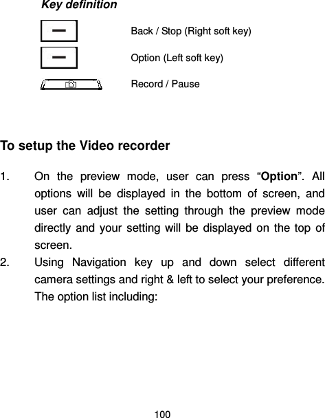  100  Key definition  Back / Stop (Right soft key)  Option (Left soft key)   Record / Pause  To setup the Video recorder 1.  On  the  preview  mode,  user  can  press  “Option”.  All options  will  be  displayed  in  the  bottom  of  screen,  and user  can  adjust  the  setting  through  the  preview  mode directly  and  your  setting  will  be  displayed  on  the  top  of screen. 2.  Using  Navigation  key  up  and  down  select  different camera settings and right &amp; left to select your preference. The option list including:     