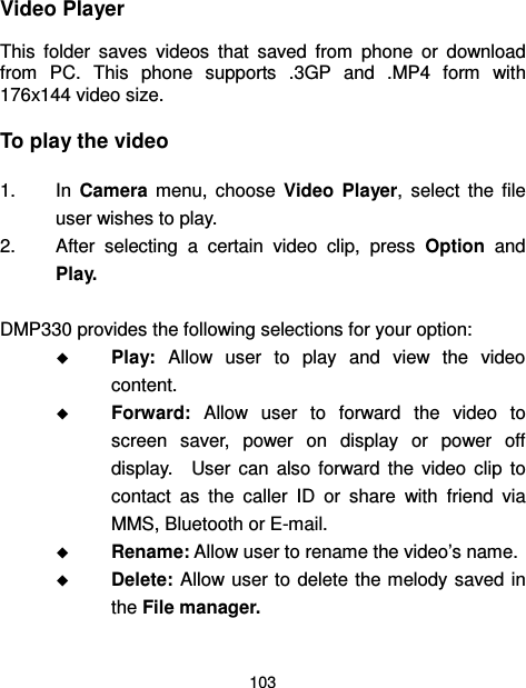  103  Video Player This  folder  saves  videos  that  saved  from  phone  or  download from  PC.  This  phone  supports  .3GP  and  .MP4  form  with 176x144 video size.   To play the video   1.  In  Camera  menu,  choose  Video  Player,  select  the  file user wishes to play.   2.  After  selecting  a  certain  video  clip,  press  Option  and Play.  DMP330 provides the following selections for your option:  Play:  Allow  user  to  play  and  view  the  video content.  Forward:  Allow  user  to  forward  the  video  to screen  saver,  power  on  display  or  power  off display.    User  can  also  forward  the  video  clip  to contact  as  the  caller  ID  or  share  with  friend  via MMS, Bluetooth or E-mail.  Rename: Allow user to rename the video’s name.  Delete: Allow user to delete the melody  saved in the File manager. 