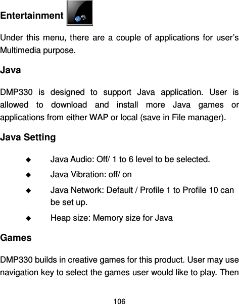  106   Entertainment   Under  this  menu, there  are  a  couple of  applications for  user’s Multimedia purpose. Java DMP330  is  designed  to  support  Java  application.  User  is allowed  to  download  and  install  more  Java  games  or applications from either WAP or local (save in File manager). Java Setting  Java Audio: Off/ 1 to 6 level to be selected.  Java Vibration: off/ on  Java Network: Default / Profile 1 to Profile 10 can be set up.  Heap size: Memory size for Java   Games DMP330 builds in creative games for this product. User may use navigation key to select the games user would like to play. Then 