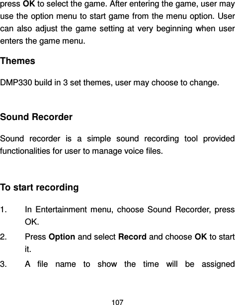  107  press OK to select the game. After entering the game, user may use the option menu to start game from the menu option. User can  also  adjust the  game  setting at  very  beginning when user enters the game menu. Themes DMP330 build in 3 set themes, user may choose to change.  Sound Recorder Sound  recorder  is  a  simple  sound  recording  tool  provided functionalities for user to manage voice files.  To start recording 1.  In  Entertainment  menu,  choose  Sound  Recorder,  press OK. 2.  Press Option and select Record and choose OK to start it. 3.  A  file  name  to  show  the  time  will  be  assigned 