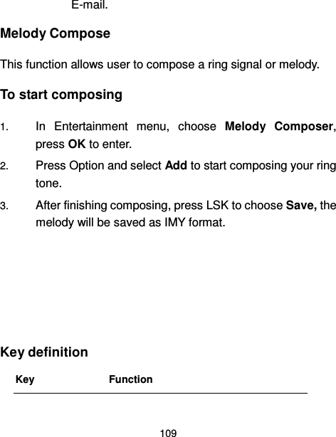  109  E-mail. Melody Compose This function allows user to compose a ring signal or melody. To start composing 1. In  Entertainment  menu,  choose  Melody  Composer, press OK to enter.   2. Press Option and select Add to start composing your ring tone. 3. After finishing composing, press LSK to choose Save, the melody will be saved as IMY format.      Key definition Key Function 