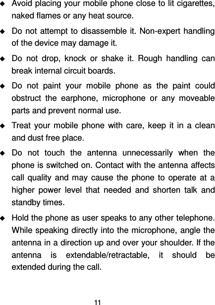  11   Avoid placing your mobile phone close to lit cigarettes, naked flames or any heat source.  Do not  attempt to disassemble it. Non-expert handling of the device may damage it.  Do  not  drop,  knock  or  shake  it.  Rough  handling  can break internal circuit boards.  Do  not  paint  your  mobile  phone  as  the  paint  could obstruct  the  earphone,  microphone  or  any  moveable parts and prevent normal use.  Treat  your  mobile  phone  with  care, keep  it  in  a  clean and dust free place.  Do  not  touch  the  antenna  unnecessarily  when  the phone is switched on. Contact with the antenna affects call  quality and may  cause  the  phone to  operate at  a higher  power  level  that  needed  and  shorten  talk  and standby times.  Hold the phone as user speaks to any other telephone. While speaking directly into the microphone, angle the antenna in a direction up and over your shoulder. If the antenna  is  extendable/retractable,  it  should  be extended during the call. 