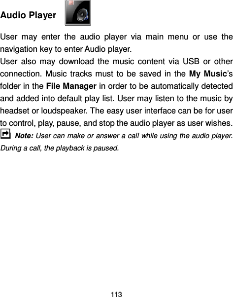  113   Audio Player   User  may  enter  the  audio  player  via  main  menu  or  use  the navigation key to enter Audio player. User  also  may  download  the  music  content  via  USB  or  other connection. Music  tracks must  to  be saved in  the  My  Music’s folder in the File Manager in order to be automatically detected and added into default play list. User may listen to the music by headset or loudspeaker. The easy user interface can be for user to control, play, pause, and stop the audio player as user wishes.  Note: User can make or answer a call while using the audio player. During a call, the playback is paused.    