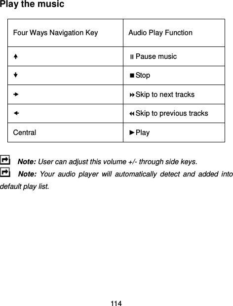  114  Play the music Four Ways Navigation Key  Audio Play Function  Pause music  Stop  Skip to next tracks  Skip to previous tracks Central  ►Play   Note: User can adjust this volume +/- through side keys.     Note:  Your  audio  player  will  automatically  detect  and  added  into default play list.    