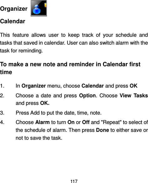  117   Organizer   Calendar This  feature  allows  user  to  keep  track  of  your  schedule  and tasks that saved in calendar. User can also switch alarm with the task for reminding. To make a new note and reminder in Calendar first time 1.  In Organizer menu, choose Calendar and press OK   2.  Choose  a  date  and  press  Option.  Choose  View  Tasks and press OK. 3.  Press Add to put the date, time, note.   4.  Choose Alarm to turn On or Off and &quot;Repeat&quot; to select of the schedule of alarm. Then press Done to either save or not to save the task.  