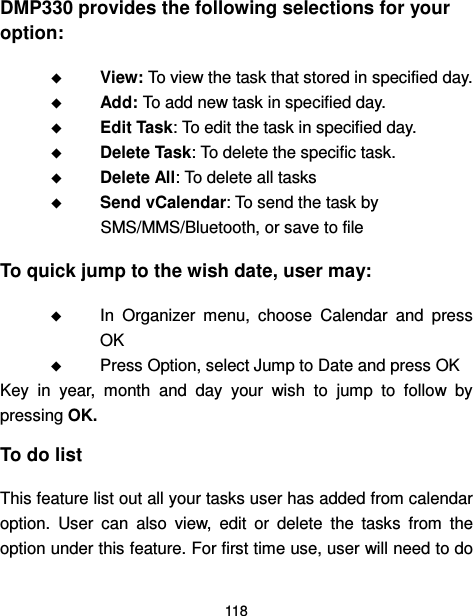  118  DMP330 provides the following selections for your option:  View: To view the task that stored in specified day.  Add: To add new task in specified day.  Edit Task: To edit the task in specified day.  Delete Task: To delete the specific task.  Delete All: To delete all tasks  Send vCalendar: To send the task by SMS/MMS/Bluetooth, or save to file To quick jump to the wish date, user may:    In  Organizer  menu,  choose  Calendar  and  press OK    Press Option, select Jump to Date and press OK Key  in  year,  month  and  day  your  wish  to  jump  to  follow  by pressing OK. To do list This feature list out all your tasks user has added from calendar option.  User  can  also  view,  edit  or  delete  the  tasks  from  the option under this feature. For first time use, user will need to do 