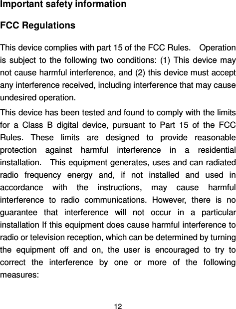  12  Important safety information FCC Regulations This device complies with part 15 of the FCC Rules.    Operation is  subject to  the  following two conditions:  (1)  This  device may not cause harmful interference, and (2) this device must accept any interference received, including interference that may cause undesired operation. This device has been tested and found to comply with the limits for  a  Class  B  digital  device,  pursuant  to  Part  15  of  the  FCC Rules.  These  limits  are  designed  to  provide  reasonable protection  against  harmful  interference  in  a  residential installation.    This equipment generates, uses and can radiated radio  frequency  energy  and,  if  not  installed  and  used  in accordance  with  the  instructions,  may  cause  harmful interference  to  radio  communications.  However,  there  is  no guarantee  that  interference  will  not  occur  in  a  particular installation If this equipment does cause harmful interference to radio or television reception, which can be determined by turning the  equipment  off  and  on,  the  user  is  encouraged  to  try  to correct  the  interference  by  one  or  more  of  the  following measures: 