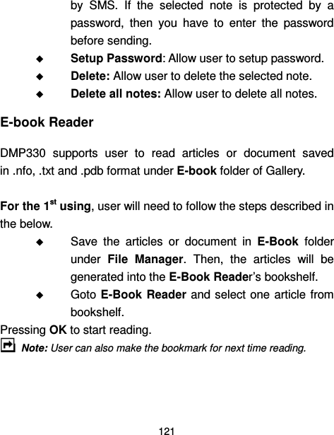  121  by  SMS.  If  the  selected  note  is  protected  by  a password,  then  you  have  to  enter  the  password before sending.  Setup Password: Allow user to setup password.    Delete: Allow user to delete the selected note.  Delete all notes: Allow user to delete all notes. E-book Reader DMP330  supports  user  to  read  articles  or  document  saved in .nfo, .txt and .pdb format under E-book folder of Gallery.  For the 1st using, user will need to follow the steps described in the below.  Save  the  articles  or  document  in  E-Book  folder under  File  Manager.  Then,  the  articles  will  be generated into the E-Book Reader’s bookshelf.  Goto E-Book Reader and select one article  from bookshelf. Pressing OK to start reading.  Note: User can also make the bookmark for next time reading. 