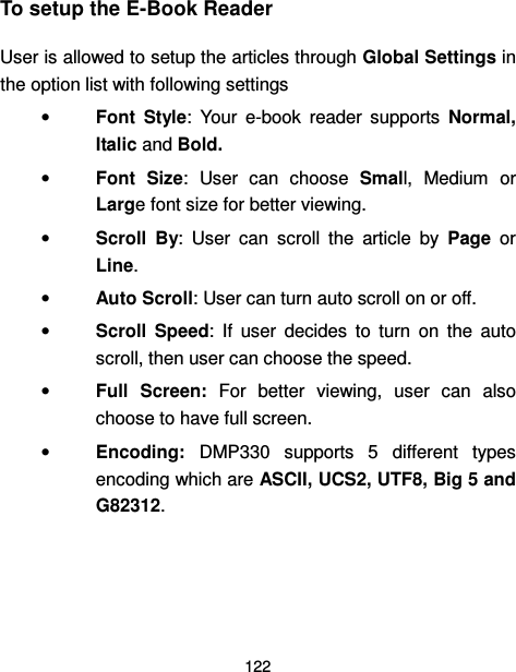  122  To setup the E-Book Reader User is allowed to setup the articles through Global Settings in the option list with following settings •  Font  Style:  Your  e-book  reader  supports  Normal, Italic and Bold. •  Font  Size:  User  can  choose  Small,  Medium  or Large font size for better viewing. •  Scroll  By:  User  can  scroll  the  article  by  Page  or Line. •  Auto Scroll: User can turn auto scroll on or off. •  Scroll  Speed:  If  user  decides  to  turn  on  the  auto scroll, then user can choose the speed. •  Full  Screen:  For  better  viewing,  user  can  also choose to have full screen. •  Encoding:  DMP330  supports  5  different  types encoding which are ASCII, UCS2, UTF8, Big 5 and G82312.   