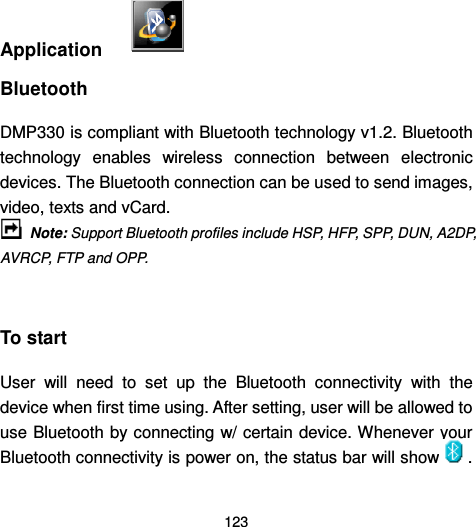  123     Application   Bluetooth DMP330 is compliant with Bluetooth technology v1.2. Bluetooth technology  enables  wireless  connection  between  electronic devices. The Bluetooth connection can be used to send images, video, texts and vCard.    Note: Support Bluetooth profiles include HSP, HFP, SPP, DUN, A2DP, AVRCP, FTP and OPP.  To start User  will  need  to  set  up  the  Bluetooth  connectivity  with  the device when first time using. After setting, user will be allowed to use Bluetooth by connecting w/ certain device. Whenever your Bluetooth connectivity is power on, the status bar will show . 