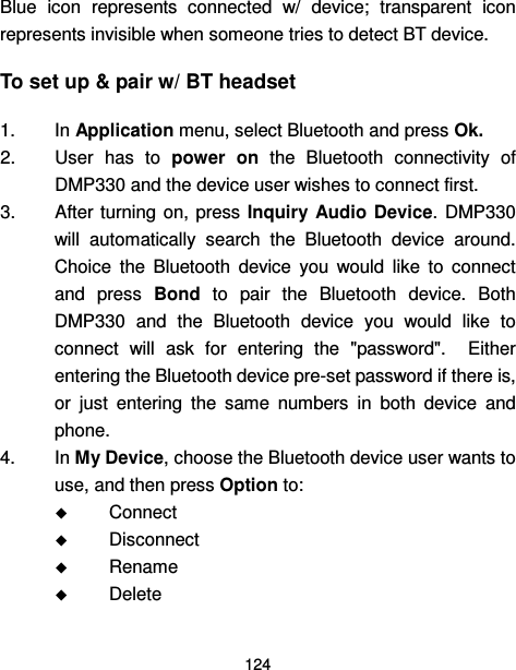  124  Blue  icon  represents  connected  w/  device;  transparent  icon represents invisible when someone tries to detect BT device. To set up &amp; pair w/ BT headset 1.  In Application menu, select Bluetooth and press Ok. 2.  User  has  to  power  on  the  Bluetooth  connectivity  of DMP330 and the device user wishes to connect first. 3.  After  turning  on,  press  Inquiry  Audio  Device.  DMP330 will  automatically  search  the  Bluetooth  device  around. Choice  the  Bluetooth  device  you  would  like  to  connect and  press  Bond  to  pair  the  Bluetooth  device.  Both DMP330  and  the  Bluetooth  device  you  would  like  to connect  will  ask  for  entering  the  &quot;password&quot;.    Either entering the Bluetooth device pre-set password if there is, or  just  entering  the  same  numbers  in  both  device  and phone. 4.  In My Device, choose the Bluetooth device user wants to use, and then press Option to:  Connect  Disconnect  Rename  Delete 