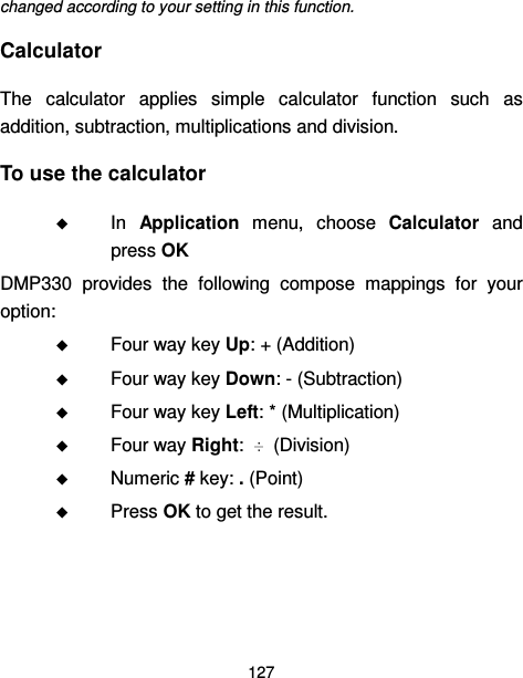  127  changed according to your setting in this function. Calculator The  calculator  applies  simple  calculator  function  such  as addition, subtraction, multiplications and division. To use the calculator  In  Application  menu,  choose  Calculator  and press OK     DMP330  provides  the  following  compose  mappings  for  your option:  Four way key Up: + (Addition)  Four way key Down: - (Subtraction)  Four way key Left: * (Multiplication)  Four way Right:    (Division)  Numeric # key: . (Point)  Press OK to get the result. 