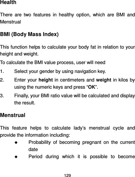  129  Health There  are  two  features  in  healthy  option,  which  are  BMI  and Menstrual BMI (Body Mass Index) This function helps to calculate your body fat in relation to your height and weight. To calculate the BMI value process, user will need 1.  Select your gender by using navigation key. 2.  Enter your height in centimeters and weight  in kilos by using the numeric keys and press “OK”. 3.  Finally, your BMI ratio value will be calculated and display the result. Menstrual This  feature  helps  to  calculate  lady’s  menstrual  cycle  and provide the information including:  Probability  of  becoming  pregnant  on  the  current date  Period  during  which  it  is  possible  to  become 